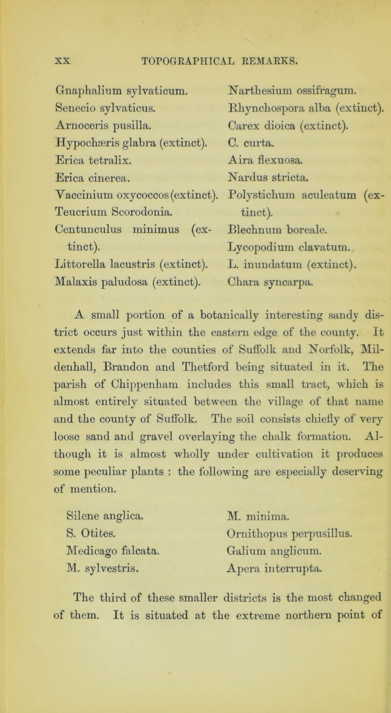 Gnaphalium sylvaticum. Seiiecio sylvaticus. Arnoceris piisilla. Hypochneris glabra (extinct). Erica tetralix. Erica cinerea. Vaccinium oxycoccos (extinct). Teucrium Scorodonia. Centunculus minimus (ex- tinct). Littorella lacustris (extinct). Malaxis paludosa (extinct). Nartbesium ossift-agum. Rhyncliospora alba (extinct), Carex dioica (extinct). C. curta. Aira flexuosa. Nardus stricta. Polysticlium aculeatum (ex- tinct). Blechnum boreale. Lycopodium clavatum. L. inuiidatum (extinct). Chara syncarpa. A small portion of a botanically interesting sandy dis- trict occurs just within the eastern edge of the county. It extends far into the counties of Suffolk and Norfolk, Mil- denhall, Brandon and Thetford being situated in it. The parish of Chippenham includes this small tract, which is almost entirely situated between the village of that name and the county of Suffolk. The soil consists chiefly of very loose sand and gravel overlaying the chalk formation. Al- though it is almost wholly under ciiltivation it produces some peculiar plants : the following are especially deserving of mention. Silene anglica. S. Otites. Medicago falcata. M. sylvestris. M. minima. Ornithopus perpirsillus. Galium anglicum. Apera interrupta. The third of these smaller districts is the most changed of them. It is situated at the extreme northern point of