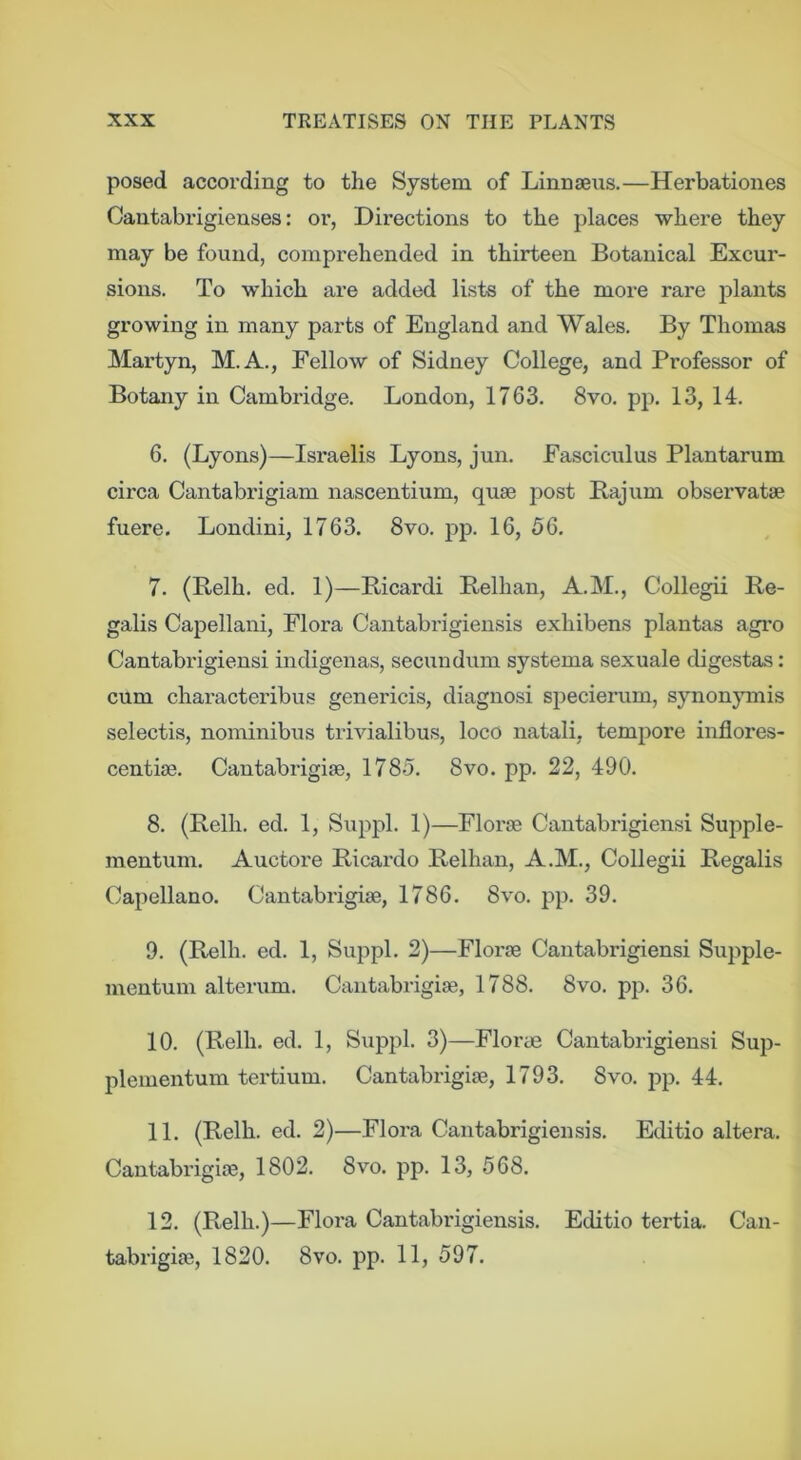 posed according to the System of Linnaeus.—Herbationes Cantabrigienses: or, Directions to the places where they may be found, comprehended in thirteen Botanical Excur- sions. To which are added lists of the more rare plants growing in many parts of England and Wales. By Thomas Martyn, M.A., Fellow of Sidney College, and Professor of Botany in Cambridge. London, 1763. 8vo. pp. 13, 14. 6. (Lyons)—Israelis Lyons, jun. Fasciculus Plantarum circa Cantabrigiam nascentium, quae post Bajiim observatae fuere, Londini, 1763. 8vo. pp. 16, 56, 7. (Belh. ed. 1)—Bicardi Relhan, A.M., Collegii Be- galis Capellani, Flora Cantabrigiensis exhibens plantas agro Cantabrigiensi indigenas, secundum systema sexuale digestas: cum characteribus genericis, diagnosi specierum, synonymis selectis, nominibus trivialibu.s, loco natali, tempore inflores- centiae. Cantabrigiae, 1785. 8vo. pp. 22, 490. 8. (Belh. ed. 1, Suppl. 1)—Floi'ae Cantabrigiensi Supple- mentum. Auctore Bicardo Belhan, A.M., Collegii Begalis Capellano. Cantabrigiae, 1786. 8vo. pp. 39. 9. (Belh. ed. 1, Suppl. 2)—Florae Cantabrigiensi Supple- mentum alterum. Cantabrigiae, 1788, 8vo. pp, 36. 10. (Belh. ed. 1, Suppl. 3)—Florae Cantabrigiensi Sup- plementum tertium. Cantabrigiae, 1793, 8vo. pp. 44. 11. (Belh. ed. 2)—Flora Cantabrigiensis, Editio altera, Cantabrigiae, 1802. 8vo. pp. 13, 568. 12. (Belh.)—Flora Cantabi'igiensis. Editio tertia. Can- tabrigiae, 1820. 8vo. pp. 11, 597.