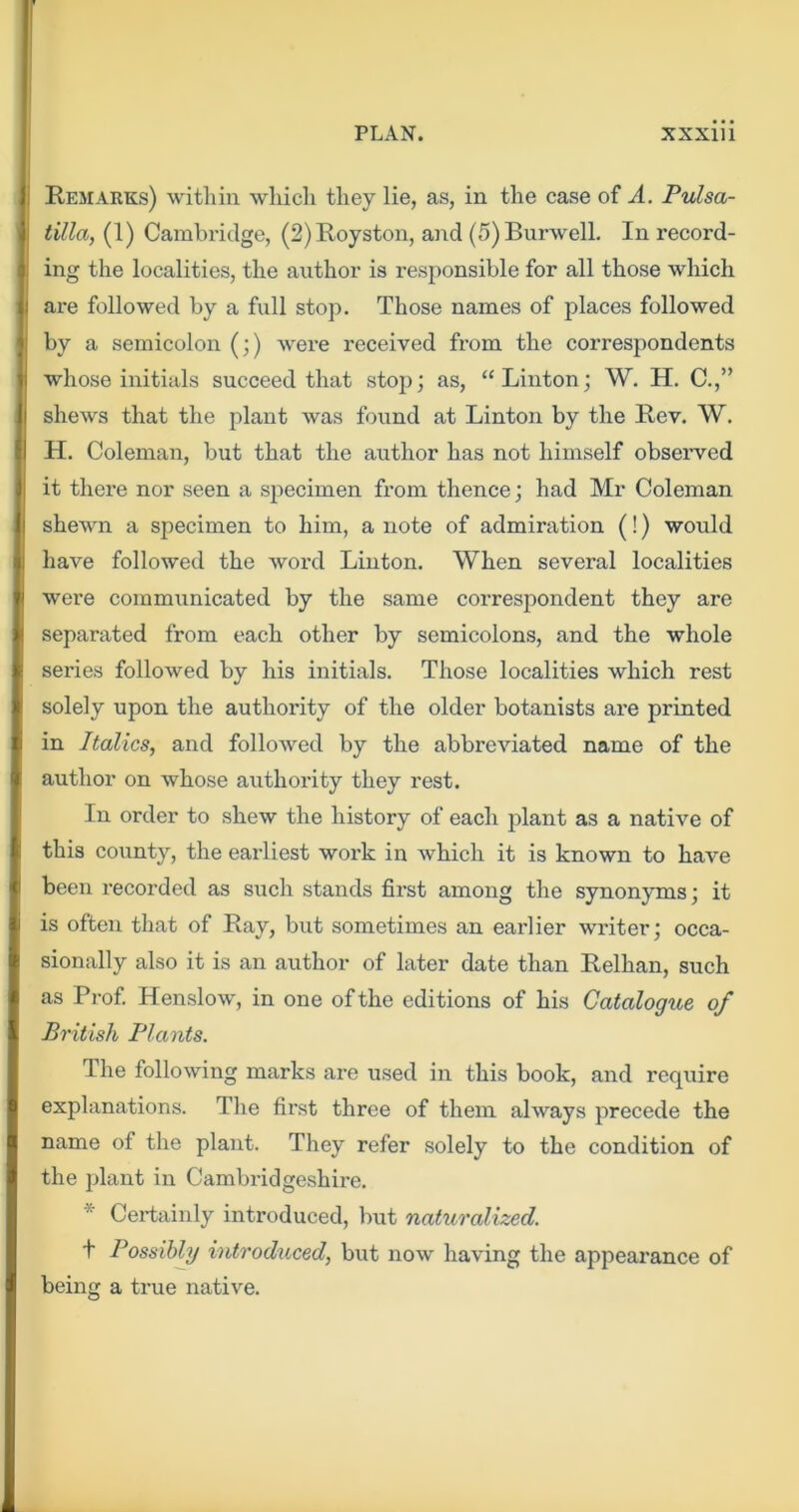 Remarks) within which they lie, as, in the case of A. Pulsa- tilla, (1) Cambridge, (2)Royston, and (5)Burwell, In record- ing the localities, the author is responsible for all those which ai-e followed by a full stop. Those names of places followed by a semicolon (;) were received from the correspondents whose initials succeed that stop; as, “Linton; W. H. C.,” shews that the plant was found at Linton by the Rev. W. H. Coleman, but that the axithor has not himself observed it there nor seen a specimen from thence; had Mr Coleman shewn a specimen to him, a note of admiration (!) would have followed the word Linton. When several localities were communicated by the same correspondent they are separated from each other by semicolons, and the whole series followed by his initials. Those localities which rest solely upon the authority of the older botanists are printed in Italics, and followed by the abbreviated name of the author on whose authority they rest. In order to shew the history of each plant as a native of this county, the earliest work in which it is known to have been recorded as such stands first among the synonyms; it is often that of Ray, but sometimes an earlier writer; occa- sionally also it is an author of later date than Relhan, such as Prof Henslow, in one of the editions of his Catalogue of British Plants. The following marks are used in this book, and require explanations. The first three of them always precede the name of the plant. They refer solely to the condition of the plant in Cambridgeshire. * Certainly introduced, but naturalized. t Possibly introduced, but now having the appearance of being a true native.