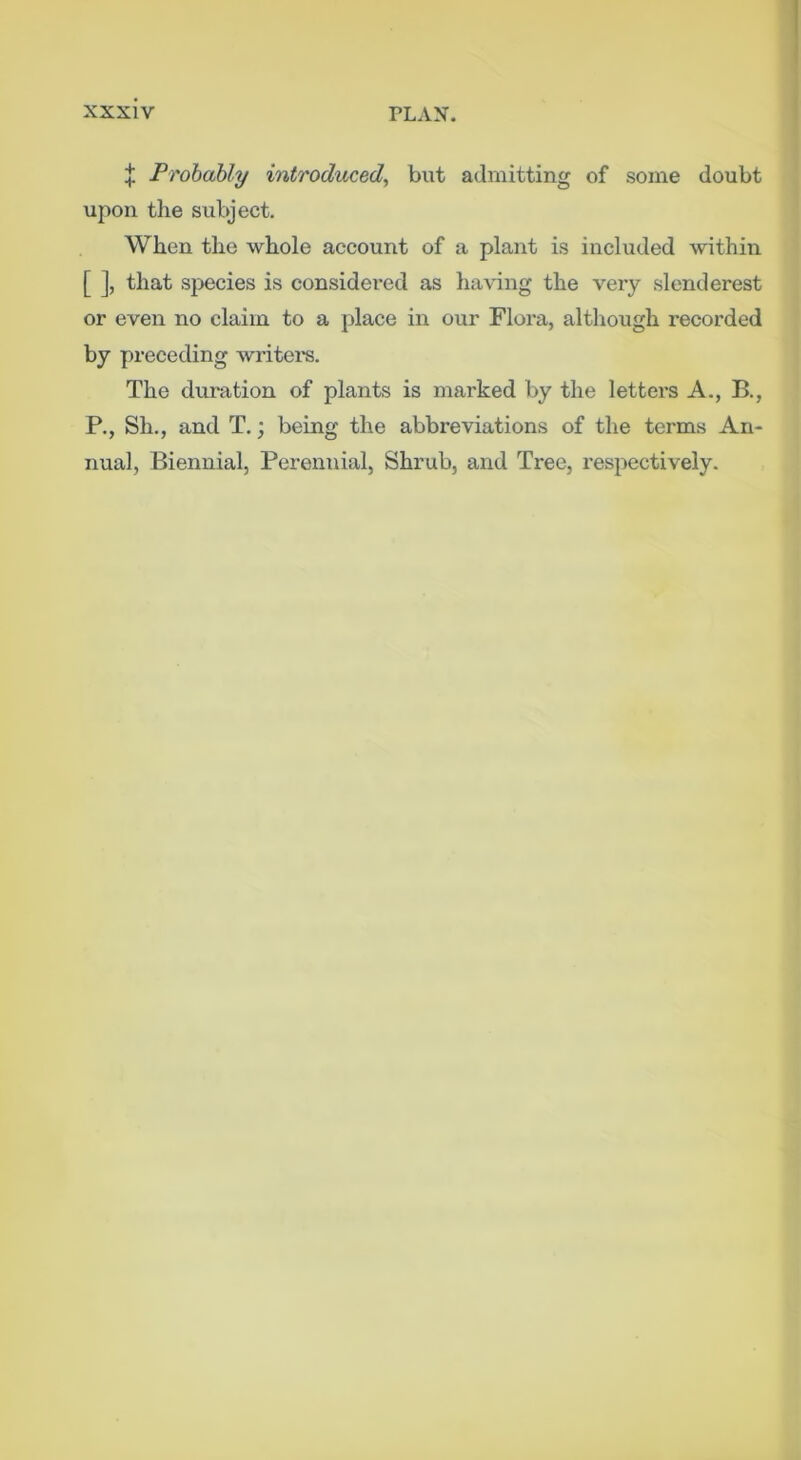 X Frobahly introduced^ but admitting of some doubt upon the subject. When the whole aecount of a plant is included within [ ], that species is considered as having the very slenderest or even no claim to a jdace in our Flora, although recorded by preceding writei-s. The duration of plants is marked by the letters A., B., P., Sh., and T.; being the abbreviations of the terms An- nual, Biennial, Perennial, Shrub, and Tree, respectively.