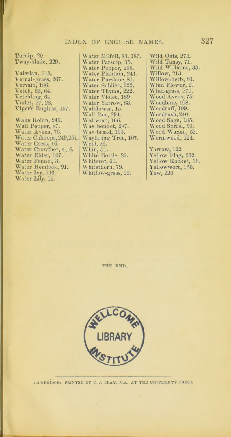 Turnip, 20. Tway-blade, 229. Valerian, 113. Vernal-grass, 2G7. Vervain, 186. Vetch, 63, 64. Vetchling, 64. Violet, 27, 28. Viper’s Bugloss, 157. Wake Robin, 246. Wall Pepper, 87. Water Aveiis, 76. Water Caltrops, 249,251 Water Cress, 16. Water Crowfoot, 4, 5. Water Elder, 107. Water Fennel, 3. Water Hemlock, 91. Water Ivy, 246. Water Lily, 11. Water Milfoil, 83,187. Water Parsnip, 95. AVater Pepper, 205. Water Plantain, 241. AV’ater Purslane, 81. AVater Soldier, 222. AVater Thyme, 222. AVater Violet, 189. AVater Yarrow, 83. AVallflower, 15. AVall Rue, 294. AVallwort, 106. AVay-bennet, 287. AVay-bread, 193. AVayfaring Tree, 107. AVeld, 26. AVhin, 51. AV’hite Bottle, 32. AV’hiterot, 90. AVhitethorn, 79. AVhitlovv-grass, 22. THE END. AVild Oats, 273. AVild Tansy, 71. AVild Williams, 33. AVillovv, 213. AVillow-herb, 81. AVind Flower, 2. AVind grass, 270. AVood Avens, 75. AVoodbine, 108. AVoodruff, 109. AA'’oodrush, 240. AVood Sage, 185. AVood Sorrel, 50. AVood AVaxen, 52. AA^orrawood, 124. Yarrow, 122. Yellow Flag, 232. Yellow Rocket, 16. Yellowwort, 150. Yew, 220.