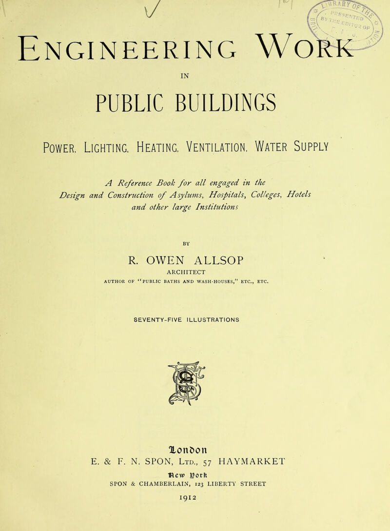 IN PUBLIC BUILDINGS Power, Lighting, Heating, Ventilation, Water Supply A Reference Book for all engaged in the Design and Constrtiction of Asylums, Hospitals, Colleges, Hotels and other large Institutions BY R. OWEN ALLSOP ARCHITECT AUTHOR OF “public BATHS AND WASH-HOUSES,” ETC., ETC. SEVENTY-FIVE ILLUSTRATIONS Xont)on E. & F. N. SPON, Ltd., 57 HAYMARKET mew 15ocI? SPON & CHAMBERLAIN, 123 LIBERTY STREET 1912