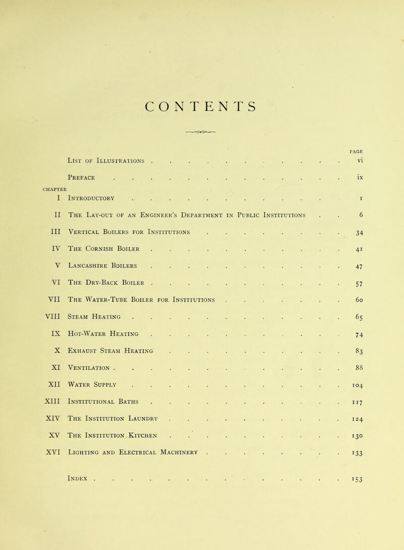 CONTENTS • I'AGF, List of Illustrations .......... vi Preface ............ ix CHAPTER I Introductory ........... I II The Lay-out of an Engineer’s Department in Public Institutions 6 III Vertical Boilers for Institutions ....... 34 IV The Cornish Boiler .......... 41 V Lancashire Boilers .......... 47 VI The Dry-Back Boiler .......... 57 VII The Water-Tube Boiler for Institutions ...... 60 VIII Steam Heating ........... 65 IX Hot-Water Heating .......... 74 X Exhaust Steam Heating ......... 83 XI Ventilation ............ 88 XII Water Supply ........... T04 XIII Institutional Baths .......... 117 XIV The Institution Laundry ......... 124 XV The Institution Kitchen ......... 130 XVI Lighting and Electrical Machinery ....... 133 Index 153