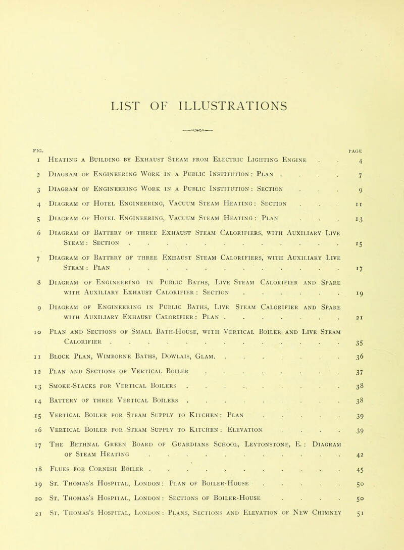 LIST OF ILLUSTRATIONS FIG. I’AGE 1 Heating a Building by Exhaust Steam from Electric Lighting Engine . . 4 2 Diagram of Engineering Work in a Public Institution : Plan .... 7 3 Diagram of Engineering Work in a Public Institution : Section ... 9 4 Diagram of Hotel Engineering, Vacuum Steam Heating : Section . . 11 5 Diagram of Hotel Engineering, Vacuum Steam Heating; Plan ... 13 6 Diagram of Battery of three Exhaust Steam Calorifiers, with Auxiliary Live Steam: Section ............ 15 7 Diagram of Battery of three Exhaust Steam Calorifiers, with Auxiliary Live Steam ; Plan ............ 17 8 Diagram of Engineering in Public Baths, Live Steam Calorifier and Spare WITH Auxiliary Exhaust Calorifier : Section . . . . . . 19 9 Diagram of Engineering in Public Baths, Live Steam Calorifier and Spare WITH Auxiliary Exhaust Calorifier: Plan . . . . . . .21 10 Plan and Sections of Small Bath-House, with Vertical Boiler and Live Steam Calorifier ............. 35 11 Block Plan, Wimborne Baths, Dowlais, Glam. ....... 36 12 Plan and Sections of Vertical Boiler ........ 37 13 Smoke-Stacks for Vertical Boilers ......... 38 14 Battery of three Vertical Boilers ......... 38 15 Vertical Boiler for Steam Supply to Kitchen: Plan ..... 39 16 Vertical Boiler for Steam Supply to Kitchen: Elevation .... 39 17 The Bethnal Green Board of Guardians School, Leytonstone, E. : Diagram OF Steam Heating ........... 42 18 Flues for Cornish Boiler ........... 45 19 St. Thomas’s Hospital, London: Plan of Boiler-House ..... 50 20 St. Thomas’s Hospital, London: Sections of Boiler-House .... 50 21 St. Thomas’s Hospital, London: Plans, Sections and Elevation of New Chimney 51