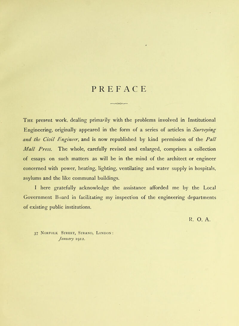 PREFACE -——— The present work, dealing primarily with the problems involved in Institutional Engineering, originally appeared in the form of a series of articles in Surveying and the Civil Engineer, and is now republished by kind permission of the Pall Mall Press. The whole, carefully revised and enlarged, comprises a collection of essays on such matters as will be in the mind of the architect or engineer concerned with power, heating, lighting, ventilating and water supply in hospitals, asylums and the like communal buildings. I here gratefully acknowledge the assistance afforded me by the Local Government Board in facilitating my inspection of the engineering departments of existing public institutions. R. O. A. 37 Norfolk Street, Strand, London : January 1912.