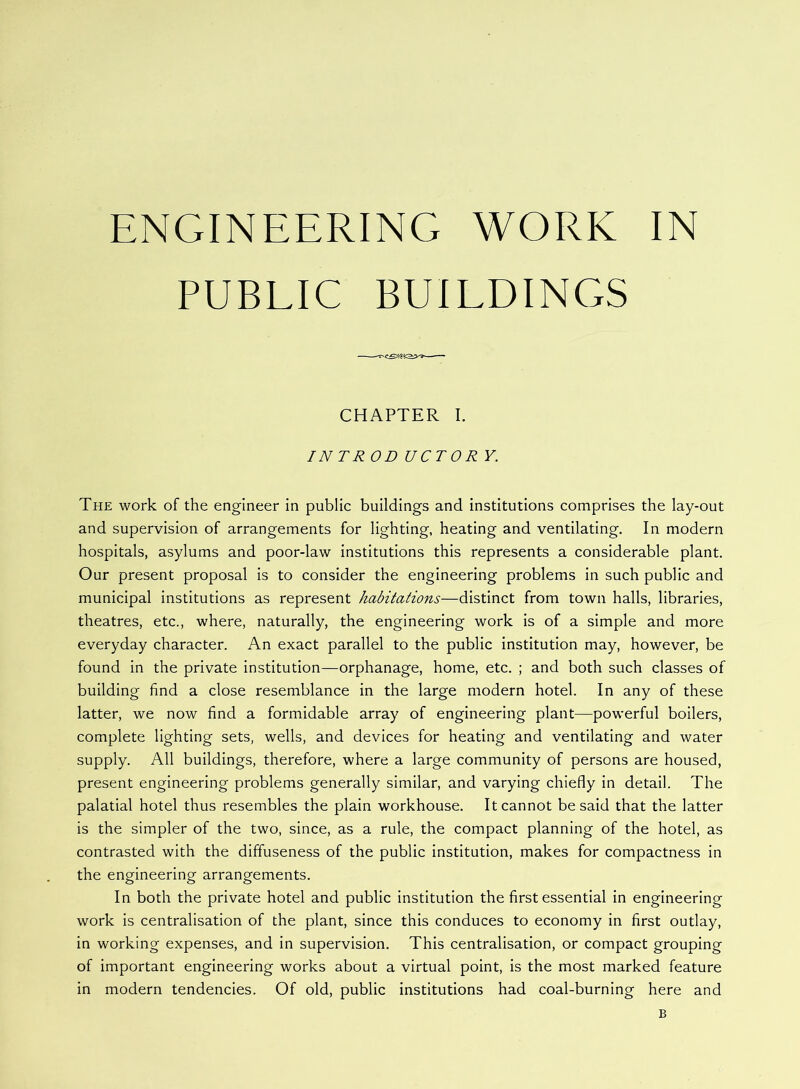 ENGINEERING WORK IN PUBLIC BUILDINGS CHAPTER I. IN TR OD UCTOR Y. The work of the engineer in public buildings and institutions comprises the lay-out and supervision of arrangements for lighting, heating and ventilating. In modern hospitals, asylums and poor-law institutions this represents a considerable plant. Our present proposal is to consider the engineering problems in such public and municipal institutions as represent habitations—distinct from town halls, libraries, theatres, etc., where, naturally, the engineering work is of a simple and more everyday character. An exact parallel to the public institution may, however, be found in the private institution—orphanage, home, etc. ; and both such classes of building find a close resemblance in the large modern hotel. In any of these latter, we now find a formidable array of engineering plant—powerful boilers, complete lighting sets, wells, and devices for heating and ventilating and water supply. All buildings, therefore, where a large community of persons are housed, present engineering problems generally similar, and varying chiefly in detail. The palatial hotel thus resembles the plain workhouse. It cannot be said that the latter is the simpler of the two, since, as a rule, the compact planning of the hotel, as contrasted with the diffuseness of the public institution, makes for compactness in the engineering arrangements. In both the private hotel and public institution the first essential in engineering work is centralisation of the plant, since this conduces to economy in first outlay, in working expenses, and in supervision. This centralisation, or compact grouping of important engineering works about a virtual point, is the most marked feature in modern tendencies. Of old, public institutions had coal-burning here and B