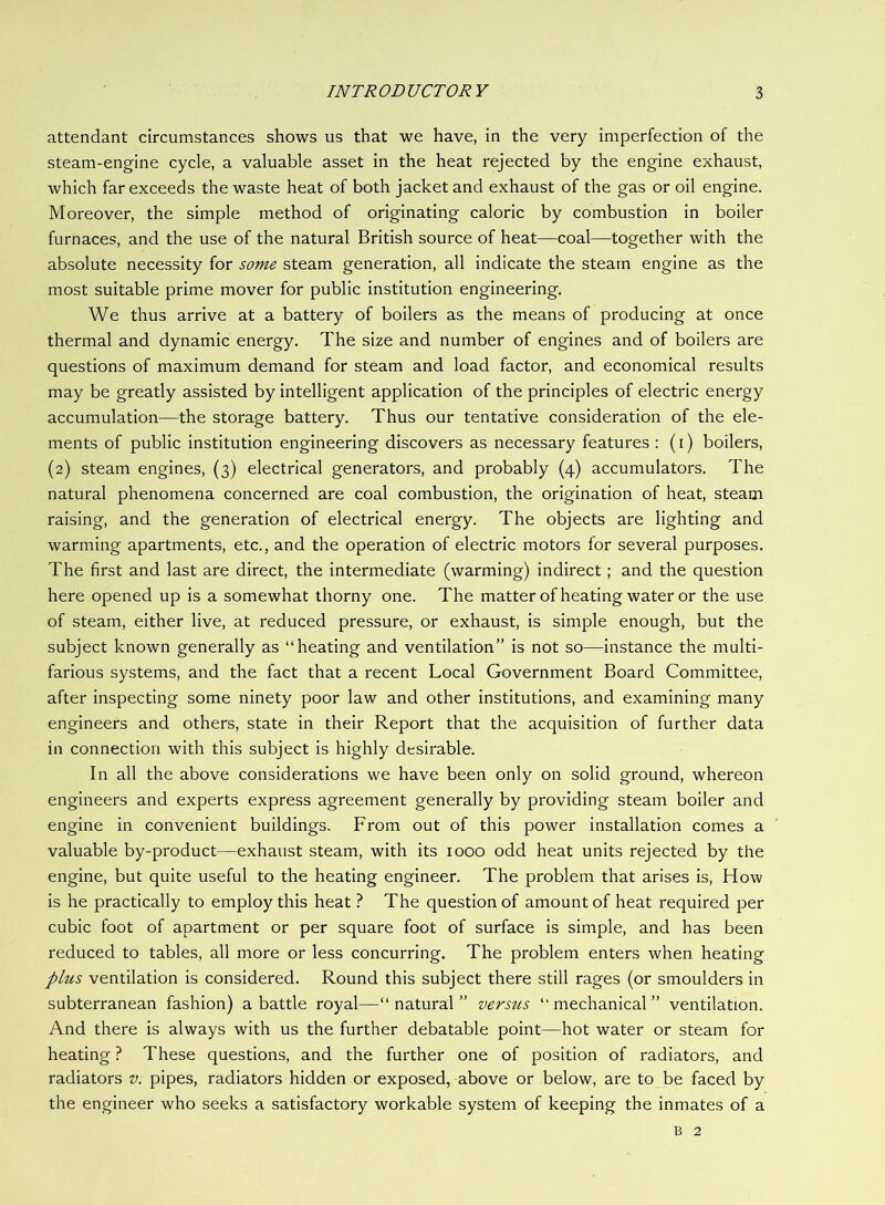 attendant circumstances shows us that we have, in the very imperfection of the steam-engine cycle, a valuable asset in the heat rejected by the engine exhaust, which far exceeds the waste heat of both jacket and exhaust of the gas or oil engine. Moreover, the simple method of originating caloric by combustion in boiler furnaces, and the use of the natural British source of heat—coal—together with the absolute necessity for some steam generation, all indicate the steam engine as the most suitable prime mover for public institution engineering. We thus arrive at a battery of boilers as the means of producing at once thermal and dynamic energy. The size and number of engines and of boilers are questions of maximum demand for steam and load factor, and economical results may be greatly assisted by intelligent application of the principles of electric energy accumulation—the storage battery. Thus our tentative consideration of the ele- ments of public institution engineering discovers as necessary features : (r) boilers, (2) steam engines, (3) electrical generators, and probably (4) accumulators. The natural phenomena concerned are coal combustion, the origination of heat, steam raising, and the generation of electrical energy. The objects are lighting and warming apartments, etc., and the operation of electric motors for several purposes. The first and last are direct, the intermediate (warming) indirect; and the question here opened up is a somewhat thorny one. The matter of heating water or the use of steam, either live, at reduced pressure, or exhaust, is simple enough, but the subject known generally as “heating and ventilation” is not so—instance the multi- farious systems, and the fact that a recent Local Government Board Committee, after inspecting some ninety poor law and other institutions, and examining many engineers and others, state in their Report that the acquisition of further data in connection with this subject is highly desirable. In all the above considerations we have been only on solid ground, whereon engineers and experts express agreement generally by providing steam boiler and engine in convenient buildings. From out of this power installation comes a valuable by-product—exhaust steam, with its 1000 odd heat units rejected by the engine, but quite useful to the heating engineer. The problem that arises is. How is he practically to employ this heat ? The question of amount of heat required per cubic foot of apartment or per square foot of surface is simple, and has been reduced to tables, all more or less concurring. The problem enters when heating plus ventilation is considered. Round this subject there still rages (or smoulders in subterranean fashion) a battle royal—“natural” versus “mechanical” ventilation. And there is always with us the further debatable point—hot water or steam for heating ? These questions, and the further one of position of radiators, and radiators v. pipes, radiators hidden or exposed, above or below, are to be faced by the engineer who seeks a satisfactory workable system of keeping the inmates of a B 2