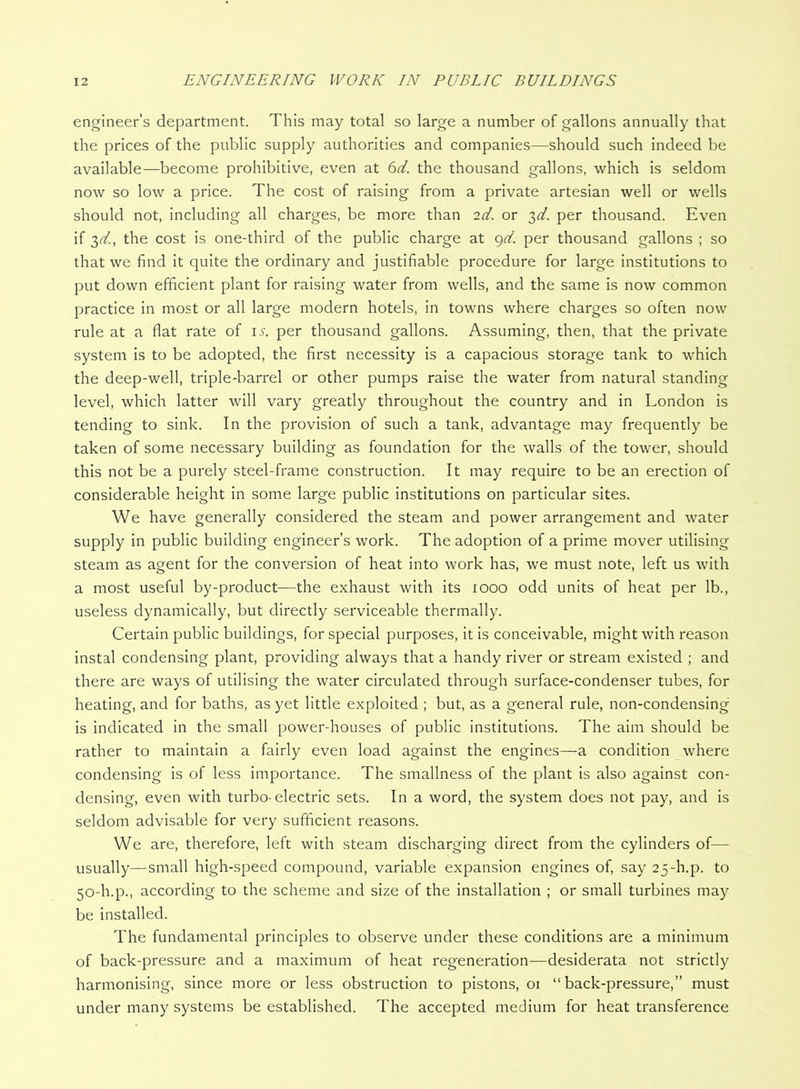 engineer’s department. This may total so large a number of gallons annually that the prices of the public supply authorities and companies—should such indeed be available—become prohibitive, even at 6d. the thousand gallons, which is seldom now so low a price. The cost of raising from a private artesian well or wells should not, including all charges, be more than 2d. or 3</. per thousand. Even if -^d., the cost is one-third of the public charge at c^d. per thousand gallons ; so that we find it quite the ordinary and justifiable procedure for large institutions to put down efficient plant for raising water from wells, and the same is now common practice in most or all large modern hotels, in towns where charges so often now rule at a flat rate of \s. per thousand gallons. Assuming, then, that the private system is to be adopted, the first necessity is a capacious storage tank to which the deep-well, triple-barrel or other pumps raise the water from natural standing level, which latter will vary greatly throughout the country and in London is tending to sink. In the provision of such a tank, advantage may frequently be taken of some necessary building as foundation for the walls of the tower, should this not be a purely steel-frame construction. It may require to be an erection of considerable height in some large public institutions on particular sites. We have generally considered the steam and power arrangement and water supply in public building engineer’s work. The adoption of a prime mover utilising steam as agent for the conversion of heat into work has, we must note, left us with a most useful by-product—the exhaust with its 1000 odd units of heat per lb., useless dynamically, but directly serviceable thermally. Certain public buildings, for special purposes, it is conceivable, might with reason instal condensing plant, providing always that a handy river or stream existed ; and there are ways of utilising the water circulated through surface-condenser tubes, for heating, and for baths, as yet little exploited ; but, as a general rule, non-condensing is indicated in the small power-houses of public institutions. The aim should be rather to maintain a fairly even load against the engines—a condition where condensing is of less importance. The smallness of the plant is also against con- densing, even with turbo-electric sets. In a word, the system does not pay, and is seldom advisable for very sufficient reasons. We are, therefore, left with steam discharging direct from the cylinders of— usually—small high-speed compound, variable expansion engines of, say 25-h.p. to 50-h.p., according to the scheme and size of the installation ; or small turbines may be installed. The fundamental principles to observe under these conditions are a minimum of back-pressure and a maximum of heat regeneration—desiderata not strictly harmonising, since more or less obstruction to pistons, 01 “back-pressure,” must under many systems be established. The accepted medium for heat transference