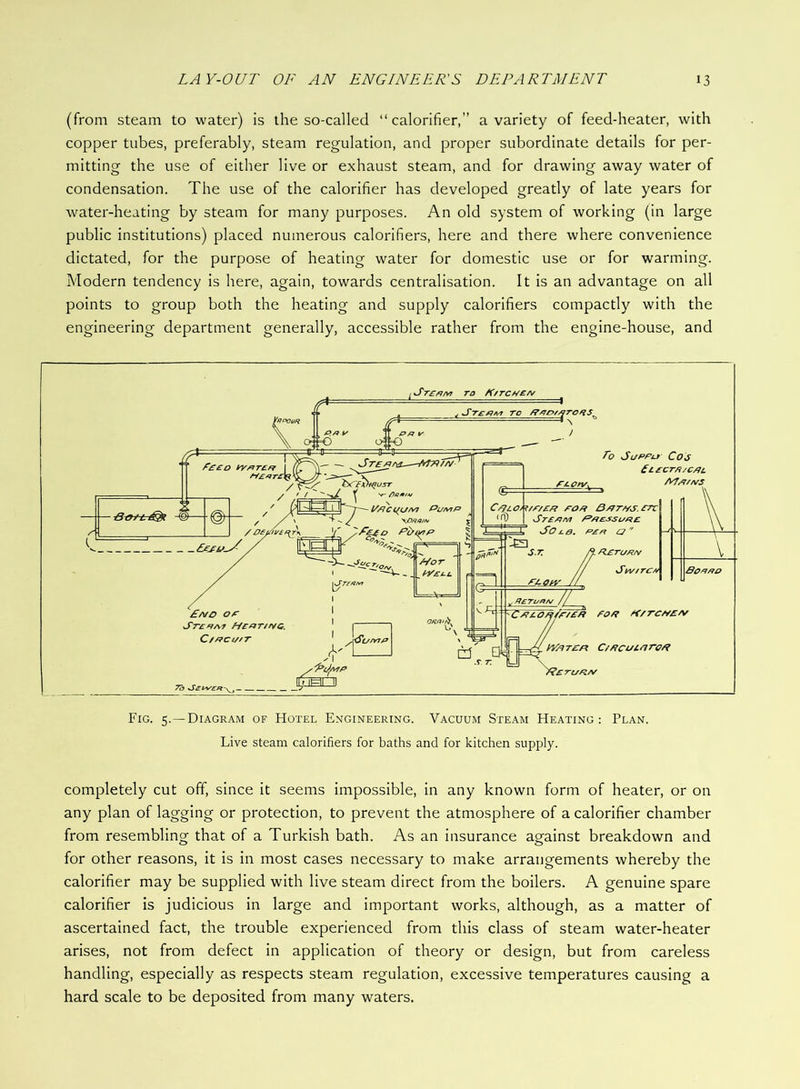 (from steam to water) is the so-called “ calorifier,” a variety of feed-heater, with copper tubes, preferably, steam regulation, and proper subordinate details for per- mitting the use of either live or exhaust steam, and for drawing away water of condensation. The use of the calorifier has developed greatly of late years for water-heating by steam for many purposes. An old system of working (in large public institutions) placed numerous calorifiers, here and there where convenience dictated, for the purpose of heating water for domestic use or for warming. Modern tendency is here, again, towards centralisation. It is an advantage on all points to group both the heating and supply calorifiers compactly with the engineering department generally, accessible rather from the engine-house, and Fig. 5.—Diagram of Hotel Engineering. Vacuum Steam Heating: Plan. Live steam calorifiers for baths and for kitchen supply. completely cut off, since it seems impossible, in any known form of heater, or on any plan of lagging or protection, to prevent the atmosphere of a calorifier chamber from resembling that of a Turkish bath. As an insurance against breakdown and for other reasons, it is in most cases necessary to make arrangements whereby the calorifier may be supplied with live steam direct from the boilers. A genuine spare calorifier is judicious in large and important works, although, as a matter of ascertained fact, the trouble experienced from this class of steam water-heater arises, not from defect in application of theory or design, but from careless handling, especially as respects steam regulation, excessive temperatures causing a hard scale to be deposited from many waters.