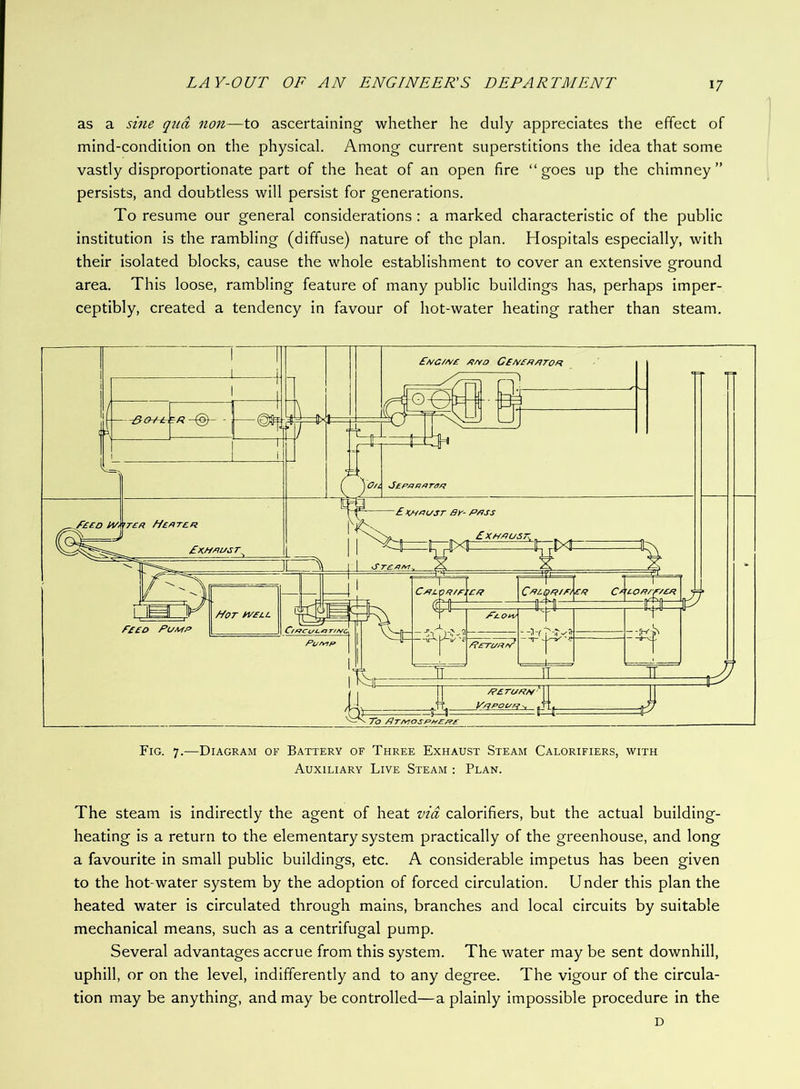 as a sine qua non—to ascertaining whether he duly appreciates the effect of mind-condition on the physical. Among current superstitions the idea that some vastly disproportionate part of the heat of an open fire “ goes up the chimney ” persists, and doubtless will persist for generations. To resume our general considerations : a marked characteristic of the public institution is the rambling (diffuse) nature of the plan. Hospitals especially, with their isolated blocks, cause the whole establishment to cover an extensive ground area. This loose, rambling feature of many public buildings has, perhaps imper- ceptibly, created a tendency in favour of hot-water heating rather than steam. Fig. 7.—Diagram of Battery of Three Exhaust Steam Calorifiers, with Auxiliary Live Steam : Plan. The steam is indirectly the agent of heat via calorifiers, but the actual building- heating is a return to the elementary system practically of the greenhouse, and long a favourite in small public buildings, etc. A considerable impetus has been given to the hot-water system by the adoption of forced circulation. Under this plan the heated water is circulated through mains, branches and local circuits by suitable mechanical means, such as a centrifugal pump. Several advantages accrue from this system. The water may be sent downhill, uphill, or on the level, indifferently and to any degree. The vigour of the circula- tion may be anything, and may be controlled—a plainly impossible procedure in the D