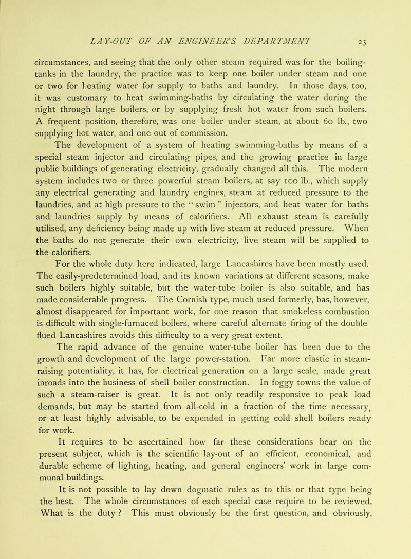 circumstances, and seeing that the only other steam required was for the boiling- tanks in the laundry, the practice was to keep one boiler under steam and one or two for heating water for supply to baths and laundry. In those days, too, it was customary to heat swimming-baths by circulating the water during the night through large boilers, or by supplying fresh hot water from such boilers. A frequent position, therefore, was one boiler under steam, at about 60 lb., two supplying hot water, and one out of commission. The development of a system of heating swimming-baths by means of a special steam injector and circulating pipes, and the growing practice in large public buildings of generating electricity, gradually changed all this. The modern system includes two or three powerful steam boilers, at say 100 lb., which supply any electrical generating and laundry engines, steam at reduced pressure to the laundries, and at high pressure to the “ swim ” injectors, and heat water for baths and laundries supply by means of calorifiers. All exhaust steam is carefully utilised, any deficiency being made up with live steam at reduced pressure. When the baths do not generate their own electricity, live steam will be supplied to the calorifiers. For the whole duty here indicated, large Lancashires have been mostly used. The easily-predetermined load, and its known variations at different seasons, make such boilers highly suitable, but the water-tube boiler is also suitable, and has made considerable progress. The Cornish type, much used formerly, has, however, almost disappeared for important work, for one reason that smokeless combustion is difficult with single-furnaced boilers, where careful alternate firing of the double flued Lancashires avoids this difficulty to a very great extent. The rapid advance of the genuine water-tube boiler has been due to the growth and development of the large power-station. Far more elastic in steam- raising potentiality, it has, for electrical generation on a large scale, made great inroads into the business of shell boiler construction. In foggy towns the value of such a steam-raiser is great. It is not only readily responsive to peak load demands, but may be started from all-cold in a fraction of the time necessary^ or at least highly advisable, to be expended in getting cold shell boilers ready for work. It requires to be ascertained how far these considerations bear on the present subject, which is the scientific lay-out of an efficient, economical, and durable scheme of lighting, heating, and general engineers’ work in large com- munal buildings. It is not possible to lay down dogmatic rules as to this or that type being the best. The whole circumstances of each special case require to be reviewed. What is the duty ? This must obviously be the first question, and obviously.
