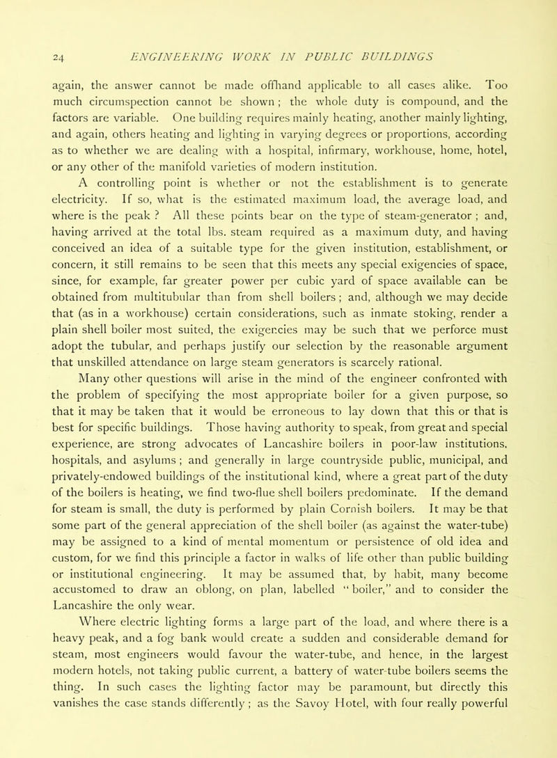 again, the answer cannot be made offliand applicable to all cases alike. Too much circumspection cannot be shown ; the whole duty is compound, and the factors are variable. One building requires mainly heating, another mainly lighting, and again, others heating and lighting in varying degrees or proportions, according as to whether we are dealing with a hospital, infirmary, workhouse, home, hotel, or any other of the manifold varieties of modern institution. A controlling point is whether or not the establishment is to generate electricity. If so, what is the estimated maximum load, the average load, and where is the peak ? All these points bear on the type of steam-generator ; and, having arrived at the total lbs. steam required as a maximum duty, and having conceived an idea of a suitable type for the giv^en institution, establishment, or concern, it still remains to be seen that this meets any special exigencies of space, since, for example, far greater power per cubic yard of space available can be obtained from multitubular than from shell boilers ; and, although we may decide that (as in a workhouse) certain considerations, such as inmate stoking, render a plain shell boiler most suited, the exigencies may be such that we perforce must adopt the tubular, and perhaps justify our selection by the reasonable argument that unskilled attendance on large steam generators is scarcely rational. Many other questions will arise in the mind of the engineer confronted with the problem of specifying the most appropriate boiler for a given purpose, so that it may be taken that it would be erroneous to lay down that this or that is best for specific buildings. Those having authority to speak, from great and special experience, are strong advocates of Lancashire boilers in poor-law institutions, hospitals, and asylums ; and generally in large countryside public, municipal, and privately-endowed buildings of the institutional kind, where a great part of the duty of the boilers is heating, we find two-flue shell boilers predominate. If the demand for steam is small, the duty is performed by plain Cornish boilers. It may be that some part of the general appreciation of the shell boiler (as against the water-tube) may be assigned to a kind of mental momentum or persistence of old idea and custom, for we find this principle a factor in walks of life other than public building or institutional engineering. It may be assumed that, by habit, many become accustomed to draw an oblong, on plan, labelled “ boiler,” and to consider the Lancashire the only wear. Where electric lighting forms a large part of the load, and where there is a heavy peak, and a fog bank would create a sudden and considerable demand for steam, most engineers would favour the water-tube, and hence, in the largest modern hotels, not taking public current, a battery of water-tube boilers seems the thing. In such cases the lighting factor may be paramount, but directly this vanishes the case stands differently ; as the Savoy Hotel, with four really powerful