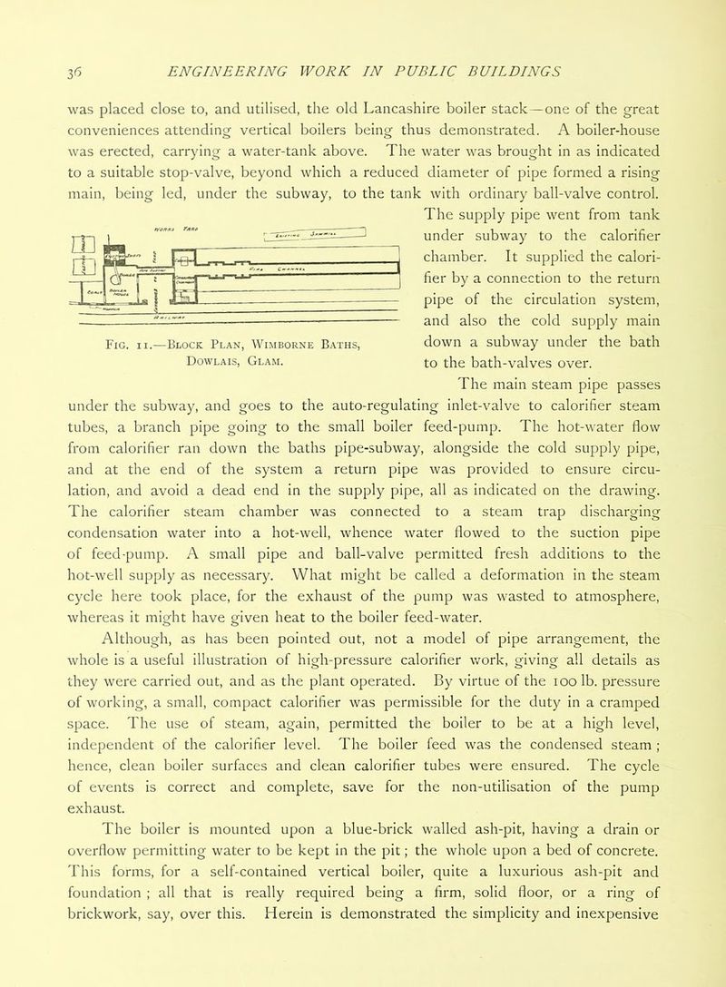 was placed close to, and utilised, the old Lancashire boiler stack—one of the great conveniences attending vertical boilers being thus demonstrated. A boiler-house was erected, carrying a water-tank above. The water was brought in as indicated to a suitable stop-valve, beyond which a reduced diameter of pipe formed a rising main, being led, under the subway, to the tank with ordinary ball-valve control. The supply pipe went from tank under subway to the calorifier chamber. It supplied the calori- fier by a connection to the return pipe of the circulation system, and also the cold supply main down a subway under the bath to the bath-valves over. The main steam pipe passes under the subway, and goes to the auto-regulating inlet-valve to calorifier steam tubes, a branch pipe going to the small boiler feed-pump. The hot-water flow from calorifier ran down the baths pipe-subway, alongside the cold supply pipe, and at the end of the system a return pipe was provided to ensure circu- lation, and avoid a dead end in the supply pipe, all as indicated on the drawing. The calorifier steam chamber was connected to a steam trap discharging condensation water into a hot-well, whence water flowed to the suction pipe of feed-pump. A small pipe and ball-valve permitted fresh additions to the hot-well supply as necessary. What might be called a deformation in the steam cycle here took place, for the exhaust of the pump was wasted to atmosphere, whereas it might have given heat to the boiler feed-water. Although, as has been pointed out, not a model of pipe arrangement, the whole is a useful illustration of high-pressure calorifier work, giving all details as they were carried out, and as the plant operated. By virtue of the lOO lb. pressure of working, a small, compact calorifier was permissible for the duty in a cramped space. The use of steam, again, permitted the boiler to be at a high level, independent of the calorifier level. The boiler feed was the condensed steam ; hence, clean boiler surfaces and clean calorifier tubes were ensured. The cycle of events is correct and complete, save for the non-utilisation of the pump exhaust. The boiler is mounted upon a blue-brick walled ash-pit, having a drain or overflow permitting water to be kept in the pit; the whole upon a bed of concrete. This forms, for a self-contained vertical boiler, quite a luxurious ash-pit and foundation ; all that is really required being a firm, solid floor, or a ring of brickwork, say, over this. Herein is demonstrated the simplicity and inexpensive Fig. II.—Block Plan, Wimborne Baths, Dowlais, Glam.