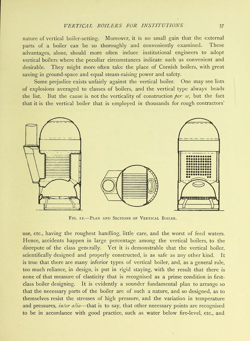 nature of vertical boiler-setting. Moreover, it is no small gain that the external parts of a boiler can be so thoroughly and conveniently examined. These advantages, alone, should more often induce institutional engineers to adopt vertical boilers where the peculiar circumstances indicate such as convenient and desirable. They might more often take the place of Cornish boilers, with great saving in ground-space and equal steam-raising power and safety. Some prejudice exists unfairly against the vertical boiler. One may see lists of explosions averaged to classes of boilers, and the vertical type always heads the list. But the cause is not the verticality of construction per se, but the fact that it is the vertical boiler that is employed in thousands for rough contractors’ use, etc., having the roughest handling, little care, and the worst of feed waters. Hence, accidents happen in large percentage among the vertical boilers, to the disrepute of the class generally. Yet it is demonstrable that the vertical boiler, scientifically designed and properly constructed, is as safe as any other kind. It is true that there are many inferior types of vertical boiler, and, as a general rule, too much reliance, in design, is put in rigid staying, with the result that there is none of that measure of elasticity that is recognised as a prime condition in first- class boiler designing. It is evidently a sounder fundamental plan to arrange so that the necessary parts of the boiler are of such a nature, and so designed, as to themselves resist the stresses of high pressure, and the variation in temperature and pressures, infer alia—that is to say, that other necessary points are recognised to be in accordance with good practice, such as water below fire-level, etc., and