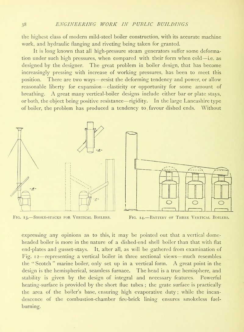 the highest class of modern mild-steel boiler construction, with its accurate machine work, and hydraulic flanging and riveting being taken for granted. It is long known that all high-pressure steam generators suffer some deforma- tion under such high pressures, when compared with their form when cold—i.e. as designed by the designer. The great problem in boiler design, that has become increasingly pressing with increase of working pressures, has been to meet this position. There are two ways—resist the deforming tendency and power, or allow reasonable liberty for expansion—elasticity or opportunity for some amount of breathing. A great many vertical-boiler designs include either bar or plate stays, or both, the object being positive resistance—rigidity. In the large Lancashire type of boiler, the problem has produced a tendency to favour dished ends. Without expressing any opinions as to this, it may be pointed out that a vertical dome- headed boiler is more in the nature of a dished-end shell boiler than that with flat end-plates and gusset-stays. It, after all, as will be gathered from examination of Fig. [2—representing a vertical boiler in three sectional views—much resembles the “Scotch” marine boiler, only set up in a vertical form. A great point in the design is the hemispherical, seamless furnace. The head is a true hemisphere, and stability is given by the design of integral and necessary features. Powerful heating-surface is provided by the short flue tubes ; the grate surface is practically the area of the boiler’s base, ensuring high evaporative duty ; while the incan- descence of the combustion-chamber fire-brick lininor ensures smokeless fuel- O burning.