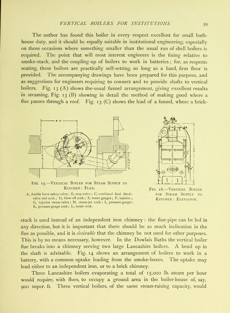 The author has found this boiler in every respect excellent for small bath- house duty, and it should be equally suitable in institutional engineering, especially on those occasions where something smaller than the usual run of shell boilers is required. The point that will most interest engineers is the fixing relative to smoke-stack, and the coupling-up of boilers to work in batteries ; for, as respects seating, these boilers are practically self-setting, so long as a hard, firm floor is provided. The accompanying drawings have been prepared for this purpose, and as suggestions for engineers requiring to connect and to provide shafts to vertical boilers. Fig. 13 (A) shows the^usual funnel arrangement, giving excellent results in steaming. Fig. 13 (B) showing in detail the method of making good where a flue passes through a roof. Fig. 13 (C) shows the lead of a funnel, where a brick- Fig. 15.—Vertical Boiler for Steam Supply to Kitchen : Plan. A, double lever safety-valve ; B, stop-valve ; C, combined feed check- valve and cock ; D, blow-off cock ; E, water gauges ; F, injector ; G, injector steam-valve ; II, steam-jet cock ; I, pressure-gauge ; K, pressure-gauge cock; L, tester cock. Fig. 16.—Vertical Boiler FOR Steam Supply to Kitchen ; Elevation. stack is used instead of an independent iron chimney : the flue-pipe can be led in any direction, but it is important that there should be as much inclination in the flue as possible, and it is desirable that the chimney be not used for other purposes. This is by no means necessary, however. In the Dowlais Baths the vertical boiler flue breaks into a chimney serving two large Lancashire boilers. A bend up in the shaft is advisable. Fig. 14 shows an arrangement of boilers to work in a battery, with a common uptake leading from the smoke-boxes. The uptake may lead either to an independent iron, or to a brick chimney. Three Lancashire boilers evaporating a total of 15,000 lb. steam per hour would require, with flues, to occupy a ground area in the boiler-house of, say, 900 super, ft. Three vertical boilers, of the same steam-raising capacity, would