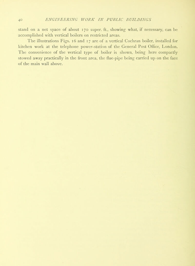 stand on a net space of about 170 super, ft., showing what, if necessary, can be accomplished with vertical boilers on restricted areas. The illustrations Figs. 16 and 17 are of a vertical Cochran boiler, installed for kitchen work at the telephone power-station of the General Post Office, London. The convenience of the vertical type of boiler is shown, being here compactly stowed away practically in the front area, the flue-pipe being carried up on the face of the main wall above.