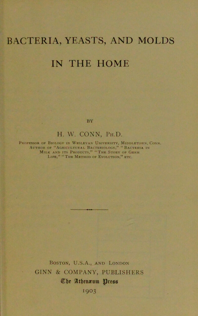 BACTERIA, YEASTS, AND MOLDS IN THE HOME BY H. W. CONN, Ph.D. Professor of Biology in Wesleyan University, Middletown, Conn. Author of “Agricultural Bacteriology,” “ Bacteria in Milk and its Products,” “The Story of Germ Life,” “The Method of Evolution,” etc. Boston, U.S.A., and London GINN & COMPANY, PUBLISHERS QLbc 3tbcn«rum preset '903