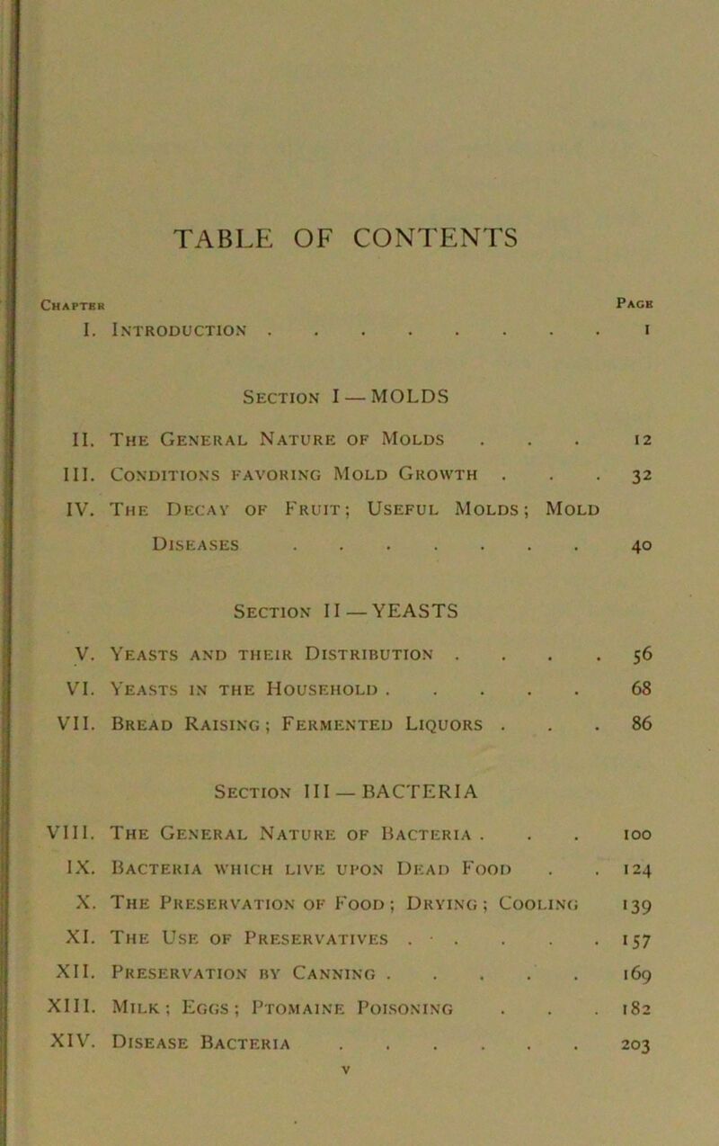 TABLE OF CONTENTS Chapter Pace I. Introduction i Section I — MOLDS II. The General Nature of Molds ... 12 III. Conditions favoring Mold Growth ... 32 IV. The Decay of Fruit; Useful Molds; Mold Diseases 40 Section II —YEASTS V. Yeasts and their Distribution .... 56 VI. Yeasts in the Household 68 VII. Bread Raising; Fermented Liquors ... 86 Section III —BACTERIA VIII. The General Nature of Bacteria . . . ioo IX. Bacteria which live upon Dead Food . .124 X. The Preservation of Food; Drying; Cooling 139 XI. The Use of Preservatives . . . • >57 XII. Preservation by Canning 169 XIII. Milk; Eggs; Ptomaine Poisoning . . 182 XIV. Disease Bacteria 203