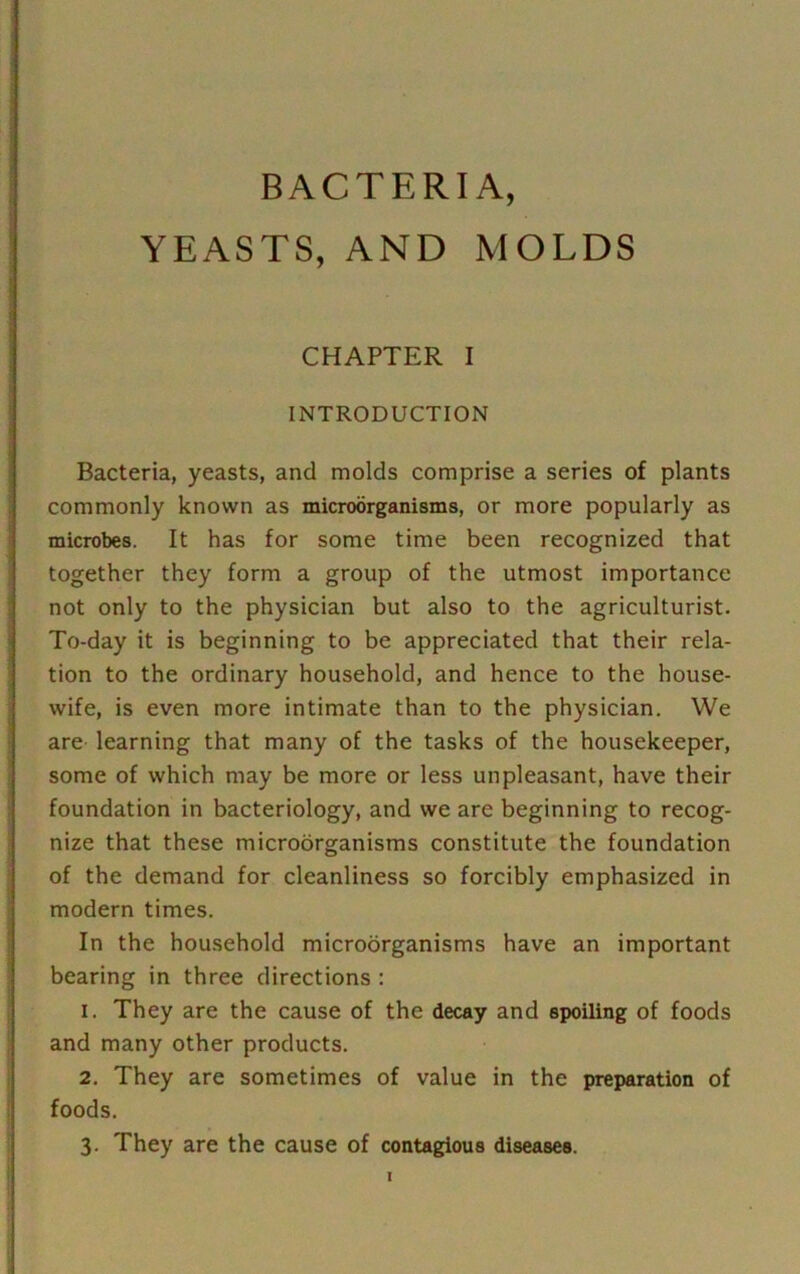 BACTERIA, YEASTS, AND MOLDS CHAPTER I INTRODUCTION Bacteria, yeasts, and molds comprise a series of plants commonly known as microorganisms, or more popularly as microbes. It has for some time been recognized that together they form a group of the utmost importance not only to the physician but also to the agriculturist. To-day it is beginning to be appreciated that their rela- tion to the ordinary household, and hence to the house- wife, is even more intimate than to the physician. We are learning that many of the tasks of the housekeeper, some of which may be more or less unpleasant, have their foundation in bacteriology, and we are beginning to recog- nize that these microorganisms constitute the foundation of the demand for cleanliness so forcibly emphasized in modern times. In the household microorganisms have an important bearing in three directions : 1. They are the cause of the decay and spoiling of foods and many other products. 2. They are sometimes of value in the preparation of foods. 3. They are the cause of contagious diseases.