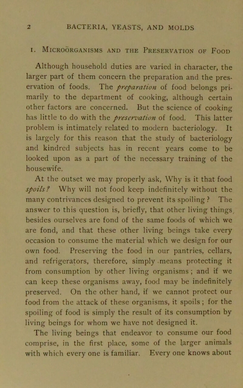 i. Microorganisms and the Preservation of Food Although household duties are varied in character, the larger part of them concern the preparation and the pres- ervation of foods. The preparation of food belongs pri- marily to the department of cooking, although certain other factors are concerned. But the science of cooking has little to do with the preservation of food. This latter problem is intimately related to modern bacteriology. It is largely for this reason that the study of bacteriology and kindred subjects has in recent years come to be looked upon as a part of the necessary training of the housewife. At the outset we may properly ask, Why is it that food spoils? Why will not food keep indefinitely without the many contrivances designed to prevent its spoiling? The answer to this question is, briefly, that other living things, besides ourselves are fond of the same foods of which we are fond, and that these other living beings take every occasion to consume the material which we design for our own food. Preserving the food in our pantries, cellars, and refrigerators, therefore, simply means protecting it from consumption by other living organisms; and if we can keep these organisms away, food may be indefinitely preserved. On the other hand, if we cannot protect our food from the attack of these organisms, it spoils ; for the spoiling of food is simply the result of its consumption by living beings for whom we have not designed it. The living beings that endeavor to consume our food comprise, in the first place, some of the larger animals with which every one is familiar. Every one knows about