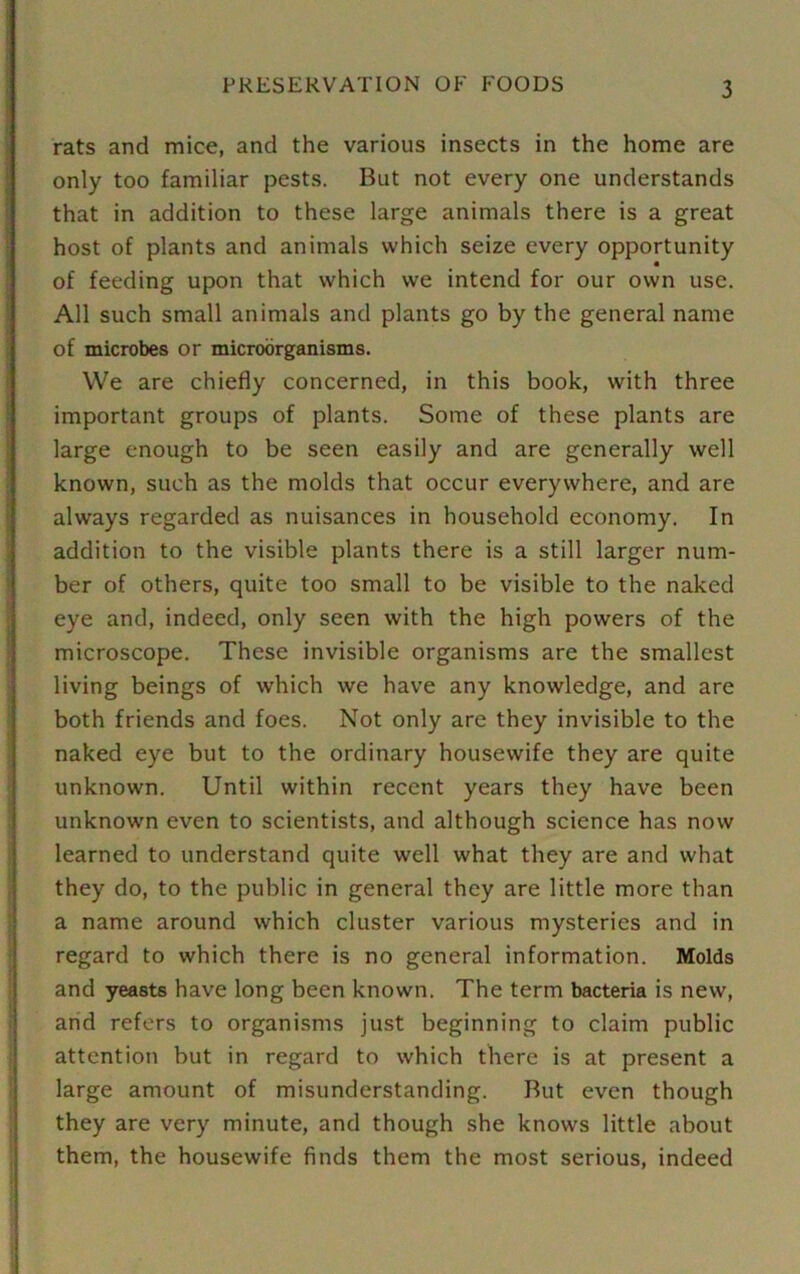 rats and mice, and the various insects in the home are only too familiar pests. But not every one understands that in addition to these large animals there is a great host of plants and animals which seize every opportunity of feeding upon that which we intend for our own use. All such small animals and plants go by the general name of microbes or microorganisms. We are chiefly concerned, in this book, with three important groups of plants. Some of these plants are large enough to be seen easily and are generally well known, such as the molds that occur everywhere, and are always regarded as nuisances in household economy. In addition to the visible plants there is a still larger num- ber of others, quite too small to be visible to the naked eye and, indeed, only seen with the high powers of the microscope. These invisible organisms are the smallest living beings of which we have any knowledge, and are both friends and foes. Not only are they invisible to the naked eye but to the ordinary housewife they are quite unknown. Until within recent years they have been unknown even to scientists, and although science has now learned to understand quite well what they are and what they do, to the public in general they are little more than a name around which cluster various mysteries and in regard to which there is no general information. Molds and yeasts have long been known. The term bacteria is new, and refers to organisms just beginning to claim public attention but in regard to which there is at present a large amount of misunderstanding. But even though they are very minute, and though she knows little about them, the housewife finds them the most serious, indeed