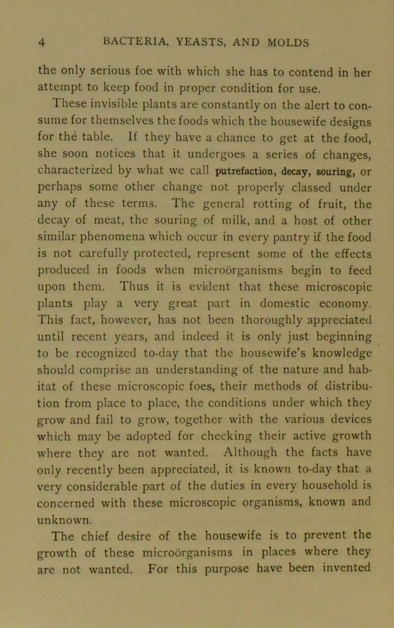 the only serious foe with which she has to contend in her attempt to keep food in proper condition for use. These invisible plants are constantly on the alert to con- sume for themselves the foods which the housewife designs for the table. If they have a chance to get at the food, she soon notices that it undergoes a series of changes, characterized by what we call putrefaction, decay, souring, or perhaps some other change not properly classed under any of these terms. The general rotting of fruit, the decay of meat, the souring of milk, and a host of other similar phenomena which occur in every pantry if the food is not carefully protected, represent some of the effects produced in foods when microorganisms begin to feed upon them. Thus it is evident that these microscopic plants play a very great part in domestic economy. This fact, however, has not been thoroughly appreciated until recent years, and indeed it is only just beginning to be recognized to-day that the housewife’s knowledge should comprise an understanding of the nature and hab- itat of these microscopic foes, their methods of distribu- tion from place to place, the conditions under which they grow and fail to grow, together with the various devices which may be adopted for checking their active growth where they are not wanted. Although the facts have only recently been appreciated, it is known to-day that a very considerable part of the duties in every household is concerned with these microscopic organisms, known and unknown. The chief desire of the housewife is to prevent the growth of these microorganisms in places where they are not wanted. For this purpose have been invented