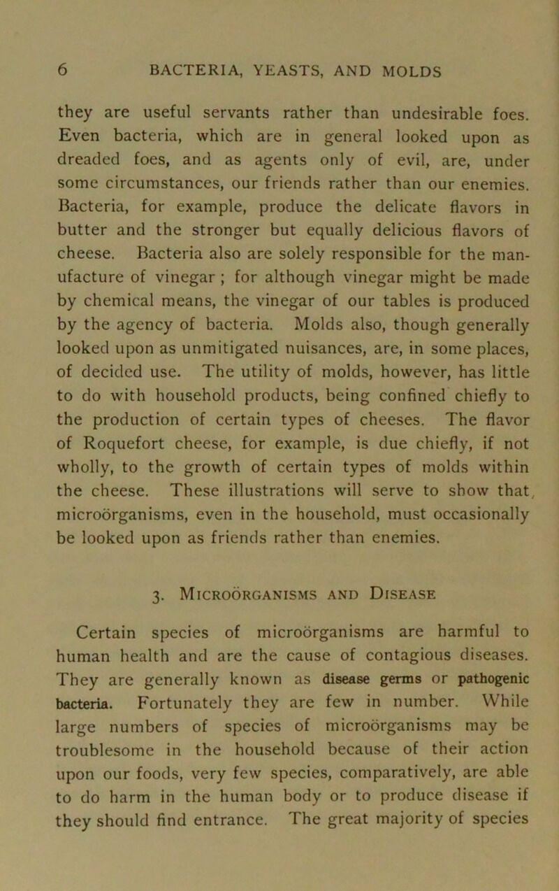 they are useful servants rather than undesirable foes. Even bacteria, which are in general looked upon as dreaded foes, and as agents only of evil, are, under some circumstances, our friends rather than our enemies. Bacteria, for example, produce the delicate flavors in butter and the stronger but equally delicious flavors of cheese. Bacteria also are solely responsible for the man- ufacture of vinegar ; for although vinegar might be made by chemical means, the vinegar of our tables is produced by the agency of bacteria. Molds also, though generally looked upon as unmitigated nuisances, are, in some places, of decided use. The utility of molds, however, has little to do with household products, being confined chiefly to the production of certain types of cheeses. The flavor of Roquefort cheese, for example, is due chiefly, if not wholly, to the growth of certain types of molds within the cheese. These illustrations will serve to show that microorganisms, even in the household, must occasionally be looked upon as friends rather than enemies. 3. Microorganisms and Disease Certain species of microorganisms are harmful to human health and are the cause of contagious diseases. They are generally known as disease germs or pathogenic bacteria. Fortunately they are few in number. While large numbers of species of microorganisms may be troublesome in the household because of their action upon our foods, very few species, comparatively, are able to do harm in the human body or to produce disease if they should find entrance. The great majority of species