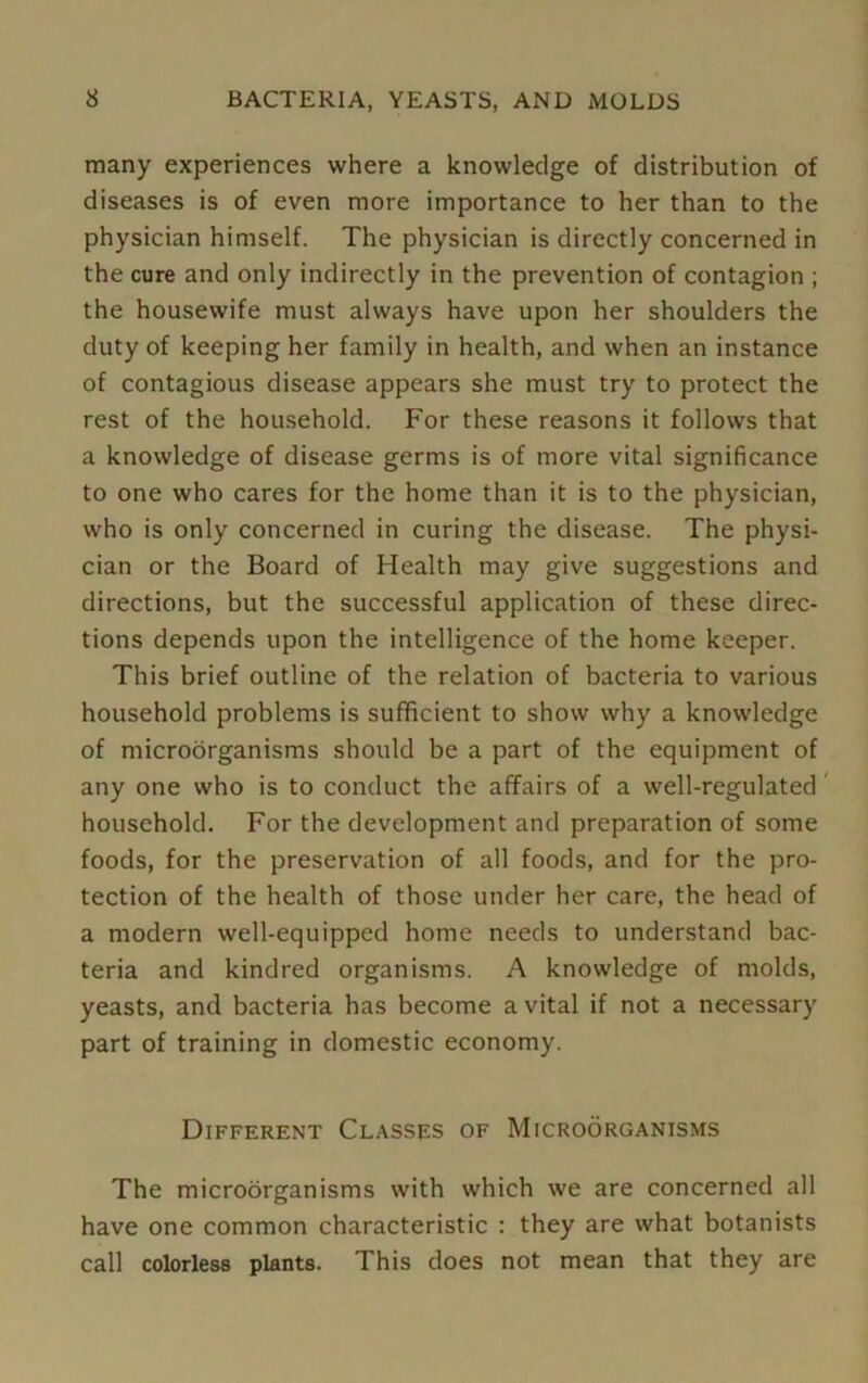 many experiences where a knowledge of distribution of diseases is of even more importance to her than to the physician himself. The physician is directly concerned in the cure and only indirectly in the prevention of contagion ; the housewife must always have upon her shoulders the duty of keeping her family in health, and when an instance of contagious disease appears she must try to protect the rest of the household. For these reasons it follows that a knowledge of disease germs is of more vital significance to one who cares for the home than it is to the physician, who is only concerned in curing the disease. The physi- cian or the Board of Health may give suggestions and directions, but the successful application of these direc- tions depends upon the intelligence of the home keeper. This brief outline of the relation of bacteria to various household problems is sufficient to show why a knowledge of microorganisms should be a part of the equipment of any one who is to conduct the affairs of a well-regulated household. For the development and preparation of some foods, for the preservation of all foods, and for the pro- tection of the health of those under her care, the head of a modern well-equipped home needs to understand bac- teria and kindred organisms. A knowledge of molds, yeasts, and bacteria has become a vital if not a necessary part of training in domestic economy. Different Classes of Microorganisms The microorganisms with which we are concerned all have one common characteristic : they are what botanists call colorless plants. This does not mean that they are