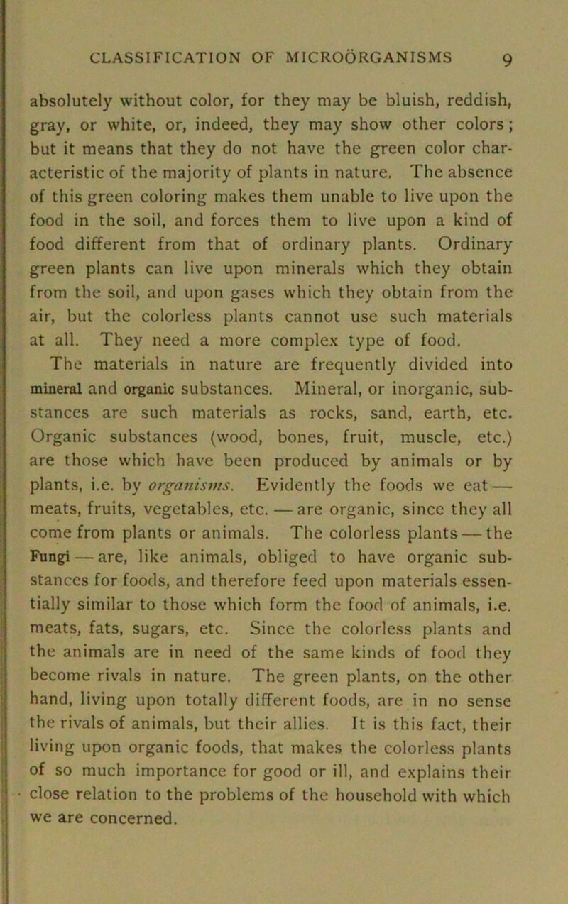 ■ absolutely without color, for they may be bluish, reddish, gray, or white, or, indeed, they may show other colors; but it means that they do not have the green color char- acteristic of the majority of plants in nature. The absence of this green coloring makes them unable to live upon the food in the soil, and forces them to live upon a kind of food different from that of ordinary plants. Ordinary green plants can live upon minerals which they obtain from the soil, and upon gases which they obtain from the air, but the colorless plants cannot use such materials at all. They need a more complex type of food. The materials in nature are frequently divided into mineral and organic substances. Mineral, or inorganic, sub- stances are such materials as rocks, sand, earth, etc. Organic substances (wood, bones, fruit, muscle, etc.) are those which have been produced by animals or by plants, i.e. by organisms. Evidently the foods we eat — meats, fruits, vegetables, etc. — are organic, since they all come from plants or animals. The colorless plants — the Fungi — are, like animals, obliged to have organic sub- stances for foods, and therefore feed upon materials essen- tially similar to those which form the food of animals, i.e. meats, fats, sugars, etc. Since the colorless plants and the animals are in need of the same kinds of food they become rivals in nature. The green plants, on the other hand, living upon totally different foods, are in no sense the rivals of animals, but their allies. It is this fact, their living upon organic foods, that makes, the colorless plants of so much importance for good or ill, and explains their close relation to the problems of the household with which we are concerned.