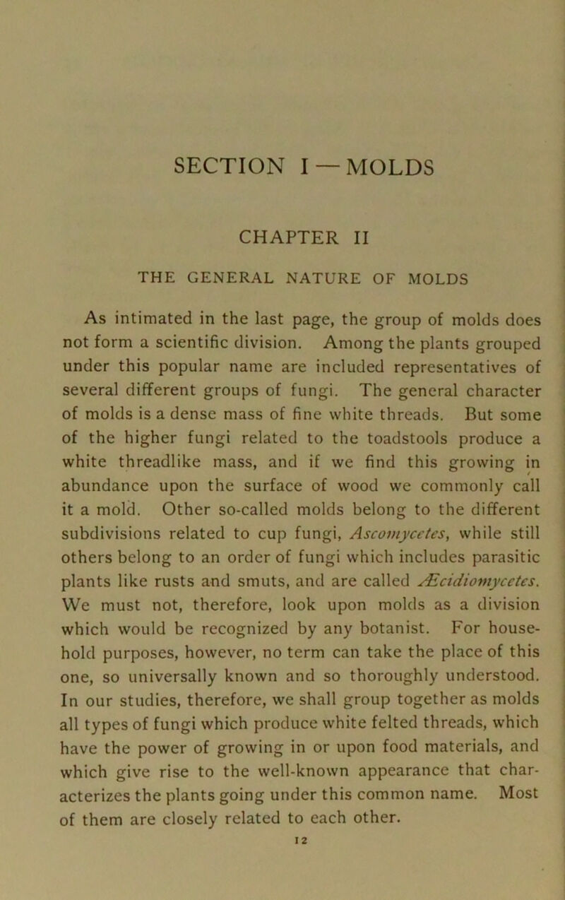 SECTION I —MOLDS CHAPTER II THE GENERAL NATURE OF MOLDS As intimated in the last page, the group of molds does not form a scientific division. Among the plants grouped under this popular name are included representatives of several different groups of fungi. The general character of molds is a dense mass of fine white threads. But some of the higher fungi related to the toadstools produce a white threadlike mass, and if we find this growing in abundance upon the surface of wood we commonly call it a mold. Other so-called molds belong to the different subdivisions related to cup fungi, Ascomycetes, while still others belong to an order of fungi which includes parasitic plants like rusts and smuts, and are called Alcidioviycctes. We must not, therefore, look upon molds as a division which would be recognized by any botanist. For house- hold purposes, however, no term can take the place of this one, so universally known and so thoroughly understood. In our studies, therefore, we shall group together as molds all types of fungi which produce white felted threads, which have the power of growing in or upon food materials, and which give rise to the well-known appearance that char- acterizes the plants going under this common name. Most of them are closely related to each other.