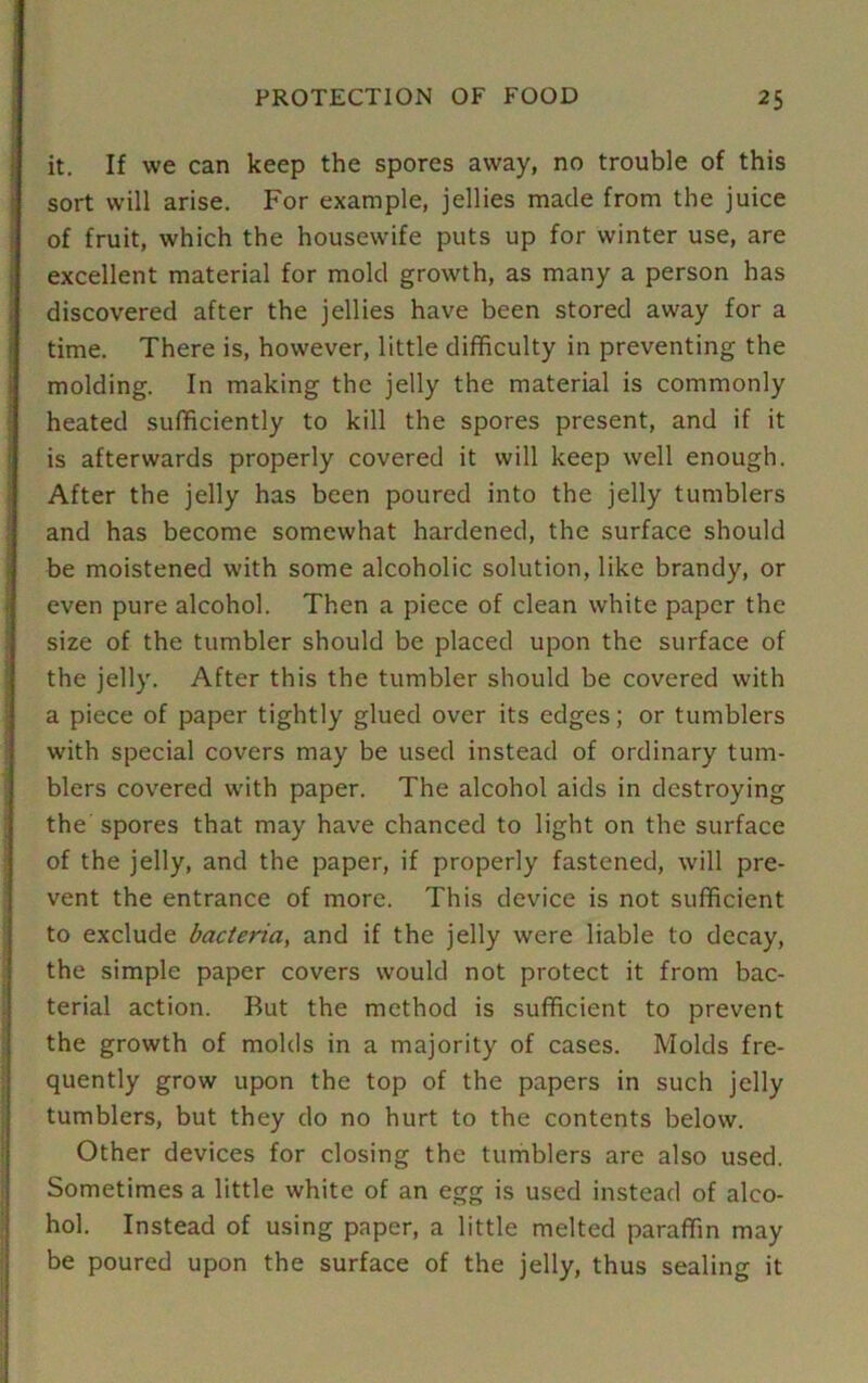 it. If we can keep the spores away, no trouble of this sort will arise. For example, jellies made from the juice of fruit, which the housewife puts up for winter use, are excellent material for mold growth, as many a person has discovered after the jellies have been stored away for a time. There is, however, little difficulty in preventing the molding. In making the jelly the material is commonly heated sufficiently to kill the spores present, and if it is afterwards properly covered it will keep well enough. After the jelly has been poured into the jelly tumblers and has become somewhat hardened, the surface should be moistened with some alcoholic solution, like brandy, or even pure alcohol. Then a piece of clean white paper the size of the tumbler should be placed upon the surface of the jelly. After this the tumbler should be covered with a piece of paper tightly glued over its edges; or tumblers with special covers may be used instead of ordinary tum- blers covered with paper. The alcohol aids in destroying the spores that may have chanced to light on the surface of the jelly, and the paper, if properly fastened, will pre- vent the entrance of more. This device is not sufficient to exclude bacteria, and if the jelly were liable to decay, the simple paper covers would not protect it from bac- terial action. But the method is sufficient to prevent the growth of molds in a majority of cases. Molds fre- quently grow upon the top of the papers in such jelly tumblers, but they do no hurt to the contents below. Other devices for closing the tumblers are also used. Sometimes a little white of an egg is used instead of alco- hol. Instead of using paper, a little melted paraffin may be poured upon the surface of the jelly, thus sealing it