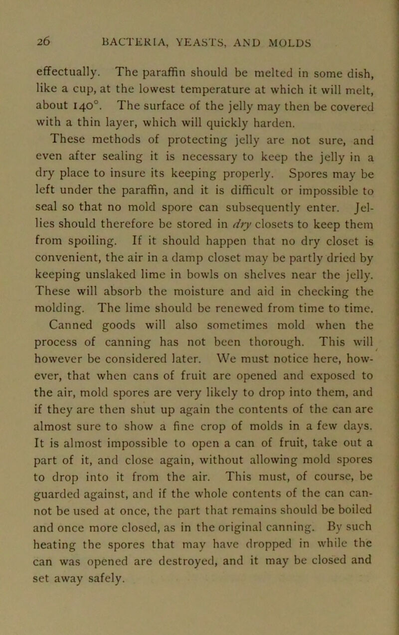 effectually. The paraffin should be melted in some dish, like a cup, at the lowest temperature at which it will melt, about 140°. The surface of the jelly may then be covered with a thin layer, which will quickly harden. These methods of protecting jelly are not sure, and even after sealing it is necessary to keep the jelly in a dry place to insure its keeping properly. Spores may be left under the paraffin, and it is difficult or impossible to seal so that no mold spore can subsequently enter. Jel- lies should therefore be stored in dry closets to keep them from spoiling. If it should happen that no dry closet is convenient, the air in a damp closet may be partly dried by keeping unslaked lime in bowls on shelves near the jelly. These will absorb the moisture and aid in checking the molding. The lime should be renewed from time to time. Canned goods will also sometimes mold when the process of canning has not been thorough. This will however be considered later. We must notice here, how- ever, that when cans of fruit are opened and exposed to the air, mold spores are very likely to drop into them, and if they are then shut up again the contents of the can are almost sure to show a fine crop of molds in a few days. It is almost impossible to open a can of fruit, take out a part of it, and close again, without allowing mold spores to drop into it from the air. This must, of course, be guarded against, and if the whole contents of the can can- not be used at once, the part that remains should be boiled and once more closed, as in the original canning. By such heating the spores that may have dropped in while the can was opened are destroyed, and it may be closed and set away safely.