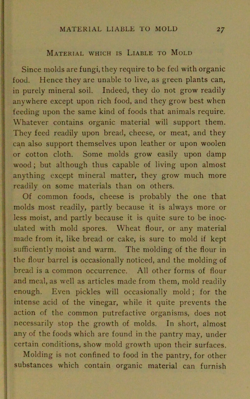 Material which is Liable to Mold Since molds are fungi, they require to be fed with organic food. Hence they are unable to live, as green plants can, in purely mineral soil. Indeed, they do not grow readily anywhere except upon rich food, and they grow best when feeding upon the same kind of foods that animals require. Whatever contains organic material will support them. They feed readily upon bread, cheese, or meat, and they can also support themselves upon leather or upon woolen or cotton cloth. Some molds grow easily upon damp wood ; but although thus capable of living upon almost anything except mineral matter, they grow much more readily on some materials than on others. Of common foods, cheese is probably the one that molds most readily, partly because it is always more or less moist, and partly because it is quite sure to be inoc- ulated with mold spores. Wheat flour, or any material made from it, like bread or cake, is sure to mold if kept sufficiently moist and warm. The molding of the flour in the flour barrel is occasionally noticed, and the molding of bread is a common occurrence. All other forms of flour and meal, as well as articles made from them, mold readily enough. Even pickles will occasionally mold ; for the intense acid of the vinegar, while it quite prevents the action of the common putrefactive organisms, does not necessarily stop the growth of molds. In short, almost any of the foods which are found in the pantry may, under certain conditions, show mold growth upon their surfaces. Molding is not confined to food in the pantry, for other substances which contain organic material can furnish