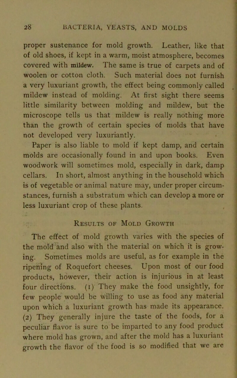 proper sustenance for mold growth. Leather, like that of old shoes, if kept in a warm, moist atmosphere, becomes covered with mildew. The same is true of carpets and of woolen or cotton cloth. Such material does not furnish a very luxuriant growth, the effect being commonly called mildew instead of molding. At first sight there seems little similarity between molding and mildew, but the microscope tells us that mildew is really nothing more than the growth of certain species of molds that have not developed very luxuriantly. Paper is also liable to mold if kept damp, and certain molds are occasionally found in and upon books. Even woodwork will sometimes mold, especially in dark, damp cellars. In short, almost anything in the household which is of vegetable or animal nature may, under proper circum- stances, furnish a substratum which can develop a more or less luxuriant crop of these plants. Results of Mold Growth The effect of mold growth varies with the species of the mold and also with the material on which it is grow- ing. Sometimes molds are useful, as for example in the riperring of Roquefort cheeses. Upon most of our food products, however, their action is injurious in at least four directions, (i) They make the food unsightly, for few people would be willing to use as food any material upon which a luxuriant growth has made its appearance. (2) They generally injure the taste of the foods, for a peculiar flavor is sure to be imparted to any food product where mold has grown, and after the mold has a luxuriant growth the flavor of the food is so modified that we are