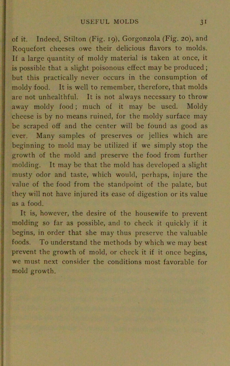 of it. Indeed, Stilton (Fig. 19), Gorgonzola (Fig. 20), and Roquefort cheeses owe their delicious flavors to molds. If a large quantity of moldy material is taken at once, it is possible that a slight poisonous effect may be produced ; but this practically never occurs in the consumption of moldy food. It is well to remember, therefore, that molds are not unhealthful. It is not always necessary to throw away moldy food; much of it may be used. Moldy cheese is by no means ruined, for the moldy surface may be scraped off and the center will be found as good as ever. Many samples of preserves or jellies which are beginning to mold may be utilized if we simply stop the growth of the mold and preserve the food from further molding. It may be that the mold has developed a slight musty odor and taste, which would, perhaps, injure the value of the food from the standpoint of the palate, but they will not have injured its ease of digestion or its value as a food. It is, however, the desire of the housewife to prevent molding so far as possible, and to check it quickly if it begins, in order that she may thus preserve the valuable foods. To understand the methods by which we may best prevent the growth of mold, or check it if it once begins, we must next consider the conditions most favorable for mold growth.