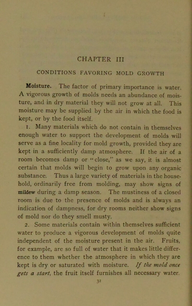 CHAPTER III CONDITIONS FAVORING MOLD GROWTH Moisture. The factor of primary importance is water. A vigorous growth of molds needs an abundance of mois- ture, and in dry material they will not grow at all. This moisture may be supplied by the air in which the food is kept, or by the food itself. 1. Many materials which do not contain in themselves enough water to support the development of molds will serve as a fine locality for mold growth, provided they are kept in a sufficiently damp atmosphere. If the air of a room becomes damp or “ close,” as we say, it is almost certain that molds will begin to grow upon any organic substance. Thus a large variety of materials in the house- hold, ordinarily free from molding, may show signs of mildew during a damp season. The mustiness of a closed room is due to the presence of molds and is always an indication of dampness, for dry rooms neither show signs of mold nor do they smell musty. 2. Some materials contain within themselves sufficient water to produce a vigorous development of molds quite independent of the moisture present in the air. Fruits, for example, are so full of water that it makes little differ- ence to them whether the atmosphere in which they are kept is dry or saturated with moisture. If the mold once gets a start, the fruit itself furnishes all necessary water.