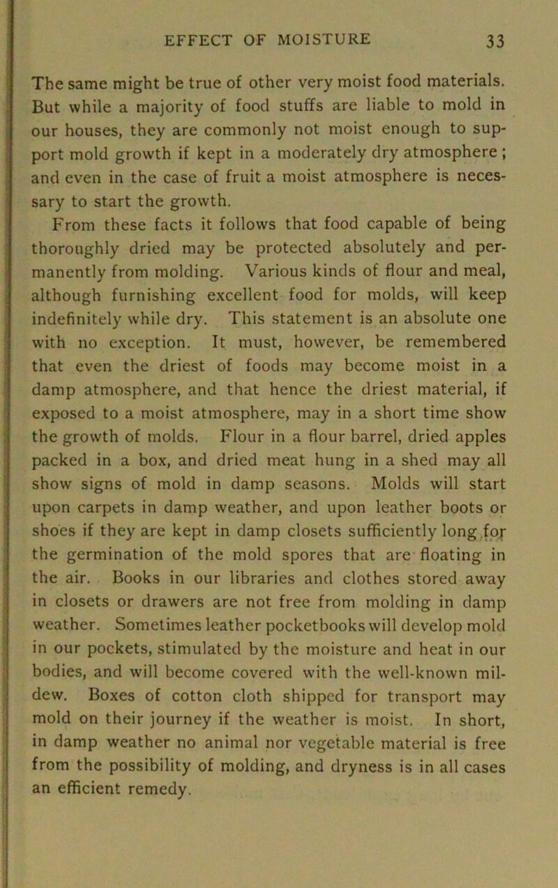 The same might be true of other very moist food materials. But while a majority of food stuffs are liable to mold in our houses, they are commonly not moist enough to sup- port mold growth if kept in a moderately dry atmosphere ; and even in the case of fruit a moist atmosphere is neces- sary to start the growth. From these facts it follows that food capable of being thoroughly dried may be protected absolutely and per- manently from molding. Various kinds of flour and meal, although furnishing excellent food for molds, will keep indefinitely while dry. This statement is an absolute one with no exception. It must, however, be remembered that even the driest of foods may become moist in a damp atmosphere, and that hence the driest material, if exposed to a moist atmosphere, may in a short time show the growth of molds. Flour in a flour barrel, dried apples packed in a box, and dried meat hung in a shed may all show signs of mold in damp seasons. Molds will start upon carpets in damp weather, and upon leather boots or shoes if they are kept in damp closets sufficiently long for the germination of the mold spores that are floating in the air. Books in our libraries and clothes stored away in closets or drawers are not free from molding in damp weather. Sometimes leather pocketbooks will develop mold in our pockets, stimulated by the moisture and heat in our bodies, and will become covered with the well-known mil- dew. Boxes of cotton cloth shipped for transport may mold on their journey if the weather is moist. In short, in damp weather no animal nor vegetable material is free from the possibility of molding, and dryness is in all cases an efficient remedy.