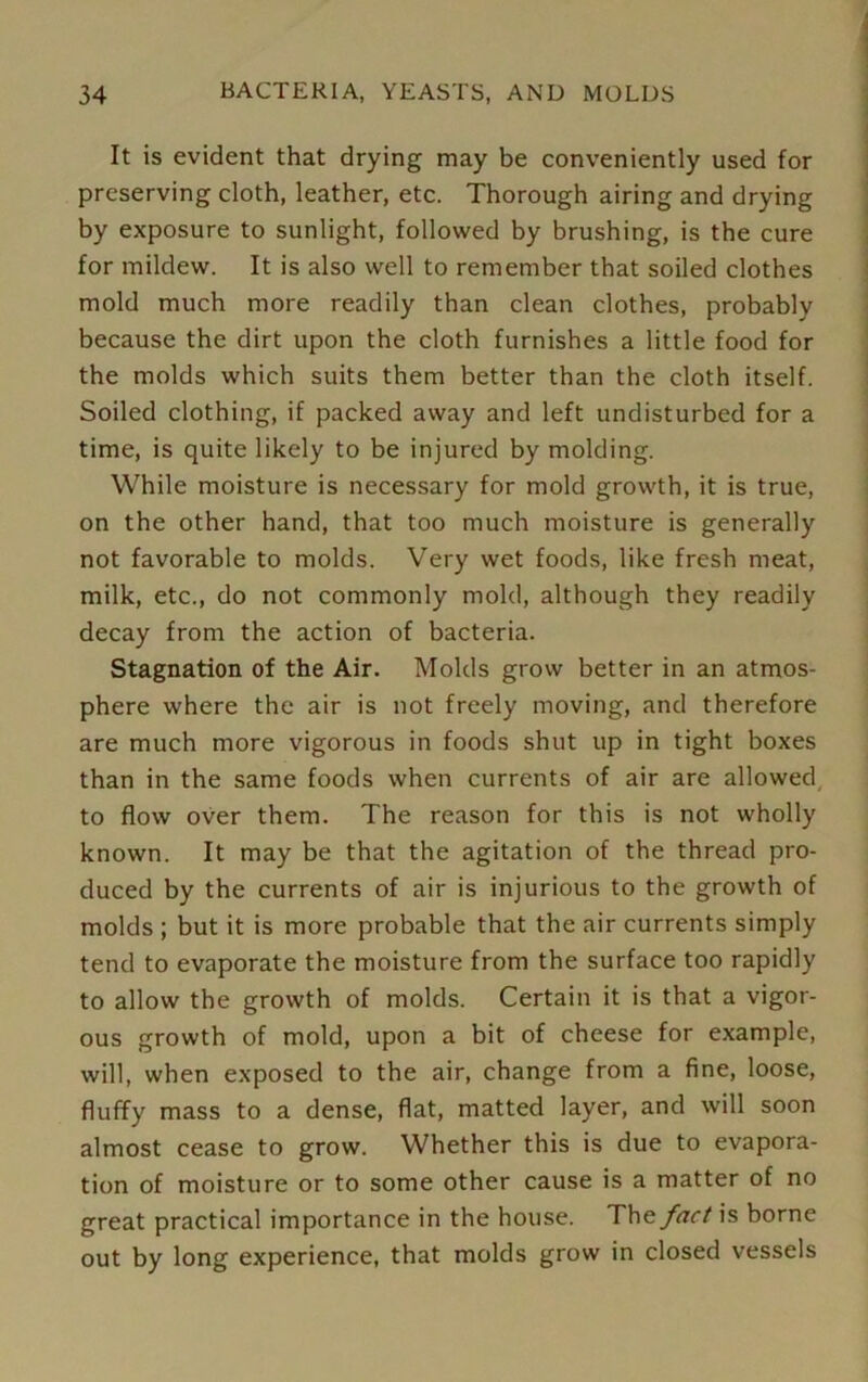 It is evident that drying may be conveniently used for preserving cloth, leather, etc. Thorough airing and drying by exposure to sunlight, followed by brushing, is the cure for mildew. It is also well to remember that soiled clothes mold much more readily than clean clothes, probably because the dirt upon the cloth furnishes a little food for the molds which suits them better than the cloth itself. Soiled clothing, if packed away and left undisturbed for a time, is quite likely to be injured by molding. While moisture is necessary for mold growth, it is true, on the other hand, that too much moisture is generally not favorable to molds. Very wet foods, like fresh meat, milk, etc., do not commonly mold, although they readily decay from the action of bacteria. Stagnation of the Air. Molds grow better in an atmos- phere where the air is not freely moving, and therefore are much more vigorous in foods shut up in tight boxes than in the same foods when currents of air are allowed to flow over them. The reason for this is not wholly known. It may be that the agitation of the thread pro- duced by the currents of air is injurious to the growth of molds ; but it is more probable that the air currents simply tend to evaporate the moisture from the surface too rapidly to allow the growth of molds. Certain it is that a vigor- ous growth of mold, upon a bit of cheese for example, will, when exposed to the air, change from a fine, loose, fluffy mass to a dense, flat, matted layer, and will soon almost cease to grow. Whether this is due to evapora- tion of moisture or to some other cause is a matter of no great practical importance in the house. Th & fact is borne out by long experience, that molds grow in closed vessels