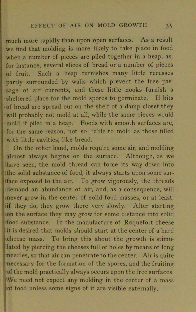 much more rapidly than upon open surfaces. As a result we find that molding is more likely to take place in food when a number of pieces are piled together in a heap, as, for instance, several slices of bread or a number of pieces of fruit. Such a heap furnishes many little recesses partly surrounded by walls which prevent the free pas- sage of air currents, and these little nooks furnish a sheltered place for the mold spores to germinate. If bits of bread are spread out on the shelf of a damp closet they will probably not mold at all, while the same pieces would mold if piled in a heap. Foods with smooth surfaces are, for the same reason, not so liable to mold as those filled with little cavities, like bread. On the other hand, molds require some air, and molding almost always begins on the surface. Although, as we have seen, the mold thread can force its way down into the solid substance of food, it always starts upon some sur- face exposed to the air. To grow vigorously, the threads ? demand an abundance of air, and, as a consequence, will never grow in the center of solid food masses, or at least, :if they do, they grow there very slowly. After starting on the surface they may grow for some distance into solid food substance. In the manufacture of Roquefort cheese it is desired that molds should start at the center of a hard cheese mass. To bring this about the growth is stimu- lated by piercing the cheeses full of holes by means of long needles, so that air can penetrate to the center. Air is quite necessary for the formation of the spores, and the fruiting of the mold practically always occurs upon the free surfaces. We need not expect any molding in the center of a mass af food unless some signs of it are visible externally.