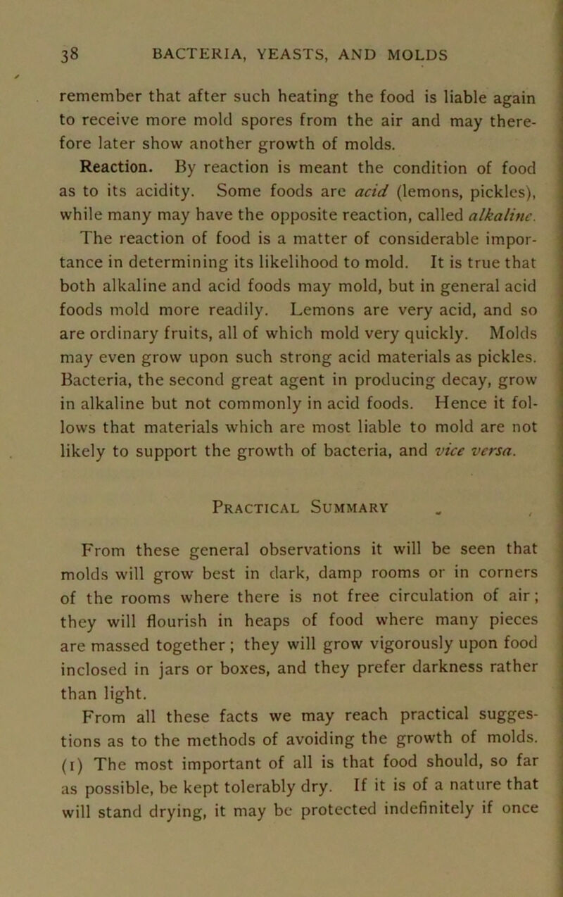 remember that after such heating the food is liable again to receive more mold spores from the air and may there- fore later show another growth of molds. Reaction. By reaction is meant the condition of food as to its acidity. Some foods are acid (lemons, pickles), while many may have the opposite reaction, called alkaline. The reaction of food is a matter of considerable impor- tance in determining its likelihood to mold. It is true that both alkaline and acid foods may mold, but in general acid foods mold more readily. Lemons are very acid, and so are ordinary fruits, all of which mold very quickly. Molds may even grow upon such strong acid materials as pickles. Bacteria, the second great agent in producing decay, grow in alkaline but not commonly in acid foods. Hence it fol- lows that materials which are most liable to mold are not likely to support the growth of bacteria, and vice versa. ■ Practical Summary From these general observations it will be seen that molds will grow best in dark, damp rooms or in corners of the rooms where there is not free circulation of air; they will flourish in heaps of food where many pieces are massed together ; they will grow vigorously upon food inclosed in jars or boxes, and they prefer darkness rather than light. From all these facts we may reach practical sugges- tions as to the methods of avoiding the growth of molds, (i) The most important of all is that food should, so far as possible, be kept tolerably dry. If it is of a nature that will stand drying, it may be protected indefinitely if once