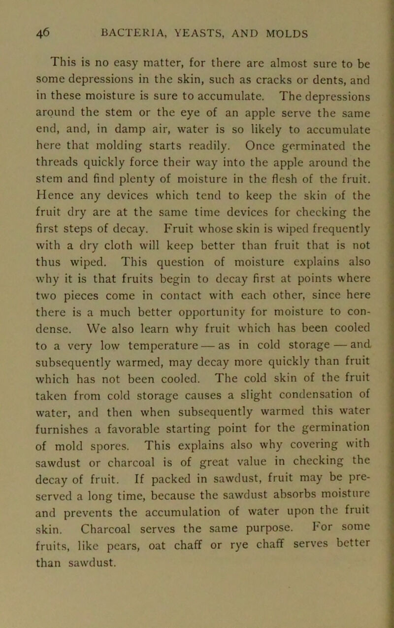 This is no easy matter, for there are almost sure to be some depressions in the skin, such as cracks or dents, and in these moisture is sure to accumulate. The depressions around the stem or the eye of an apple serve the same end, and, in damp air, water is so likely to accumulate here that molding starts readily. Once germinated the threads quickly force their way into the apple around the stem and find plenty of moisture in the flesh of the fruit. Hence any devices which tend to keep the skin of the fruit dry are at the same time devices for checking the first steps of decay. Fruit whose skin is wiped frequently with a dry cloth will keep better than fruit that is not thus wiped. This question of moisture explains also why it is that fruits begin to decay first at points where two pieces come in contact with each other, since here there is a much better opportunity for moisture to con- dense. We also learn why fruit which has been cooled to a very low temperature — as in cold storage — and subsequently warmed, may decay more quickly than fruit which has not been cooled. The cold skin of the fruit taken from cold storage causes a slight condensation of water, and then when subsequently warmed this water furnishes a favorable starting point for the germination of mold spores. This explains also why covering with sawdust or charcoal is of great value in checking the decay of fruit. If packed in sawdust, fruit may be pre- served a long time, because the sawdust absorbs moisture and prevents the accumulation of water upon the fruit skin. Charcoal serves the same purpose. bor some fruits, like pears, oat chaff or rye chaff serves better than sawdust.