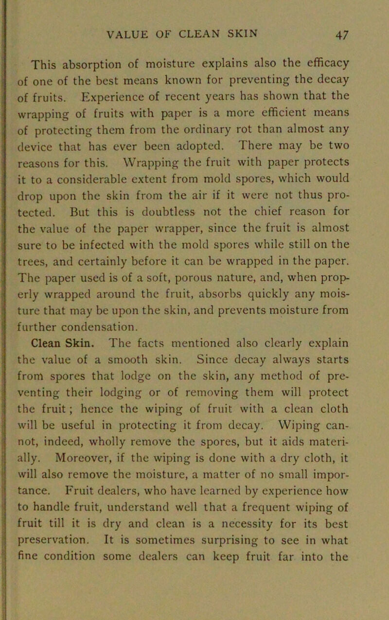 This absorption of moisture explains also the efficacy of one of the best means known for preventing the decay of fruits. Experience of recent years has shown that the wrapping of fruits with paper is a more efficient means of protecting them from the ordinary rot than almost any device that has ever been adopted. There may be two reasons for this. Wrapping the fruit with paper protects it to a considerable extent from mold spores, which would drop upon the skin from the air if it were not thus pro- tected. But this is doubtless not the chief reason for the value of the paper wrapper, since the fruit is almost sure to be infected with the mold spores while still on the trees, and certainly before it can be wrapped in the paper. The paper used is of a soft, porous nature, and, when prop- erly wrapped around the fruit, absorbs quickly any mois- ture that may be upon the skin, and prevents moisture from further condensation. Clean Skin. The facts mentioned also clearly explain the value of a smooth skin. Since decay always starts from spores that lodge on the skin, any method of pre- venting their lodging or of removing them will protect the fruit; hence the wiping of fruit with a clean cloth will be useful in protecting it from decay. Wiping can- not, indeed, wholly remove the spores, but it aids materi- ally. Moreover, if the wiping is done with a dry cloth, it will also remove the moisture, a matter of no small impor- tance. Fruit dealers, who have learned by experience how to handle fruit, understand well that a frequent wiping of fruit till it is dry and clean is a necessity for its best preservation. It is sometimes surprising to see in what fine condition some dealers can keep fruit far into the