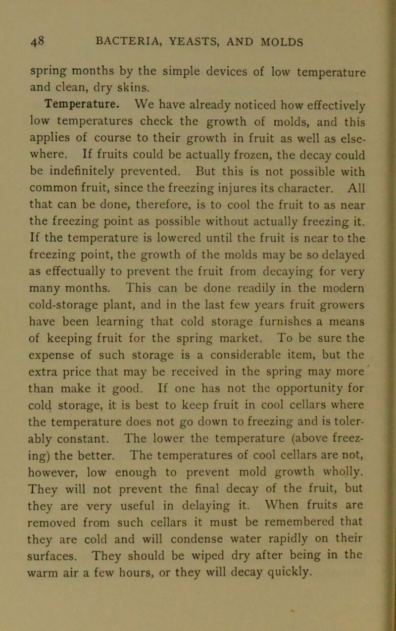 spring months by the simple devices of low temperature and clean, dry skins. Temperature. We have already noticed how effectively low temperatures check the growth of molds, and this applies of course to their growth in fruit as well as else- where. If fruits could be actually frozen, the decay could be indefinitely prevented. But this is not possible with common fruit, since the freezing injures its character. All that can be done, therefore, is to cool the fruit to as near the freezing point as possible without actually freezing it. If the temperature is lowered until the fruit is near to the freezing point, the growth of the molds may be so delayed as effectually to prevent the fruit from decaying for very many months. This can be done readily in the modern cold-storage plant, and in the last few years fruit growers have been learning that cold storage furnishes a means of keeping fruit for the spring market. To be sure the expense of such storage is a considerable item, but the extra price that may be received in the spring may more than make it good. If one has not the opportunity for cold storage, it is best to keep fruit in cool cellars where the temperature does not go down to freezing and is toler- ably constant. The lower the temperature (above freez- ing) the better. The temperatures of cool cellars are not, however, low enough to prevent mold growth wholly. They will not prevent the final decay of the fruit, but they are very useful in delaying it. When fruits are removed from such cellars it must be remembered that they are cold and will condense water rapidly on their surfaces. They should be wiped dry after being in the warm air a few hours, or they will decay quickly.