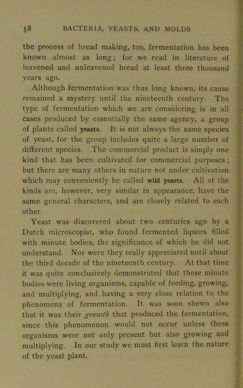 the process of bread making, too, fermentation has been known almost as long; for we read in literature of leavened and unleavened bread at least three thousand years ago. Although fermentation was thus long known, its cause remained a mystery until the nineteenth century. The type of fermentation which we are considering is in all cases produced by essentially the same agency, a group of plants called yeasts. It is not always the same species of yeast, for the group includes quite a large number of different species. The commercial product is simply one kind that has been cultivated for commercial purposes; but there are many others in nature not under cultivation which may conveniently be called wild yeasts. All of the kinds are, however, very similar in appearance, have the same general characters, and are closely related to each other. Yeast was discovered about two centuries ago by a Dutch microscopist, who found fermented liquors filled with minute bodies, the significance of which he did not understand. Nor were they really appreciated until about the third decade of the nineteenth century. At that time it was quite conclusively demonstrated that these minute bodies were living organisms, capable of feeding, growing, and multiplying, and having a very close relation to the phenomena of fermentation. It was soon shown also that it was their growth that produced the fermentation, since this phenomenon would not occur unless these organisms were not only present but also growing and multiplying. In our study we must first learn the nature of the yeast plant.