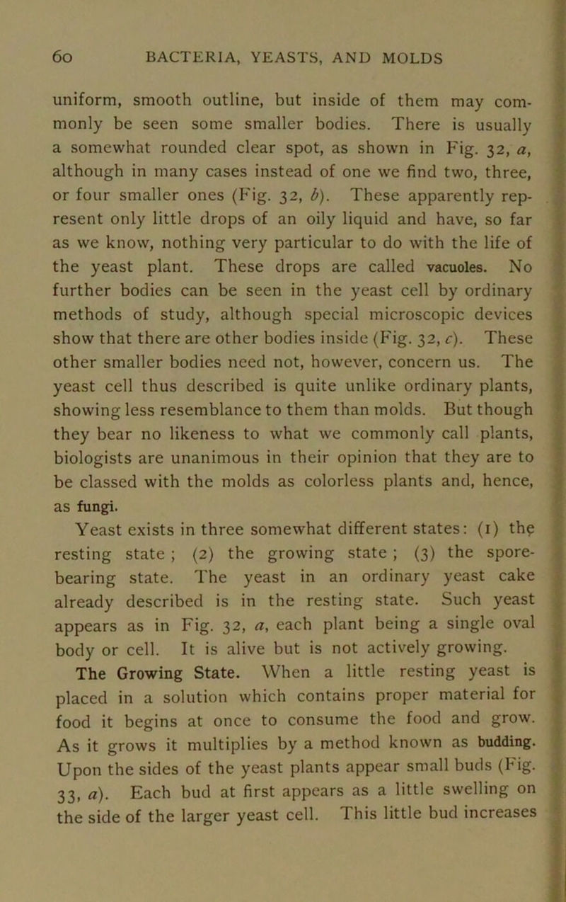 uniform, smooth outline, but inside of them may com- monly be seen some smaller bodies. There is usually a somewhat rounded clear spot, as shown in Fig. 32, a, although in many cases instead of one we find two, three, or four smaller ones (Fig. 32, b). These apparently rep- resent only little drops of an oily liquid and have, so far as we know, nothing very particular to do with the life of the yeast plant. These drops are called vacuoles. No further bodies can be seen in the yeast cell by ordinary methods of study, although special microscopic devices show that there are other bodies inside (Fig. 32, c). These other smaller bodies need not, however, concern us. The yeast cell thus described is quite unlike ordinary plants, showing less resemblance to them than molds. But though they bear no likeness to what we commonly call plants, biologists are unanimous in their opinion that they are to be classed with the molds as colorless plants and, hence, as fungi. Yeast exists in three somewhat different states: (1) thq resting state ; (2) the growing state ; (3) the spore- bearing state. The yeast in an ordinary yeast cake already described is in the resting state. Such yeast appears as in Fig. 32, a, each plant being a single oval body or cell. It is alive but is not actively growing. The Growing State. When a little resting yeast is placed in a solution which contains proper material for food it begins at once to consume the food and grow. As it grows it multiplies by a method known as budding. Upon the sides of the yeast plants appear small buds (Fig. 33, a). Each bud at first appears as a little swelling on the side of the larger yeast cell. This little bud increases