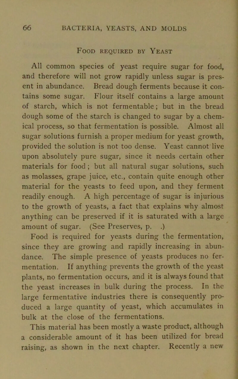 Food required by Yeast All common species of yeast require sugar for food, and therefore will not grow rapidly unless sugar is pres- ent in abundance. Bread dough ferments because it con- tains some sugar. Flour itself contains a large amount of starch, which is not fermentable; but in the bread dough some of the starch is changed to sugar by a chem- ical process, so that fermentation is possible. Almost all sugar solutions furnish a proper medium for yeast growth, provided the solution is not too dense. Yeast cannot live upon absolutely pure sugar, since it needs certain other materials for food ; but all natural sugar solutions, such as molasses, grape juice, etc., contain quite enough other material for the yeasts to feed upon, and they ferment readily enough. A high percentage of sugar is injurious to the growth of yeasts, a fact that explains why almost anything can be preserved if it is saturated with a large amount of sugar. (See Preserves, p. .) Food is required for yeasts during the fermentation, since they are growing and rapidly increasing in abun- dance. The simple presence of yeasts produces no fer- mentation. If anything prevents the growth of the yeast plants, no fermentation occurs, and it is always found that the yeast increases in bulk during the process. In the large fermentative industries there is consequently pro- duced a large quantity of yeast, which accumulates in bulk at the close of the fermentations. This material has been mostly a waste product, although a considerable amount of it has been utilized for bread raising, as shown in the next chapter. Recently a new