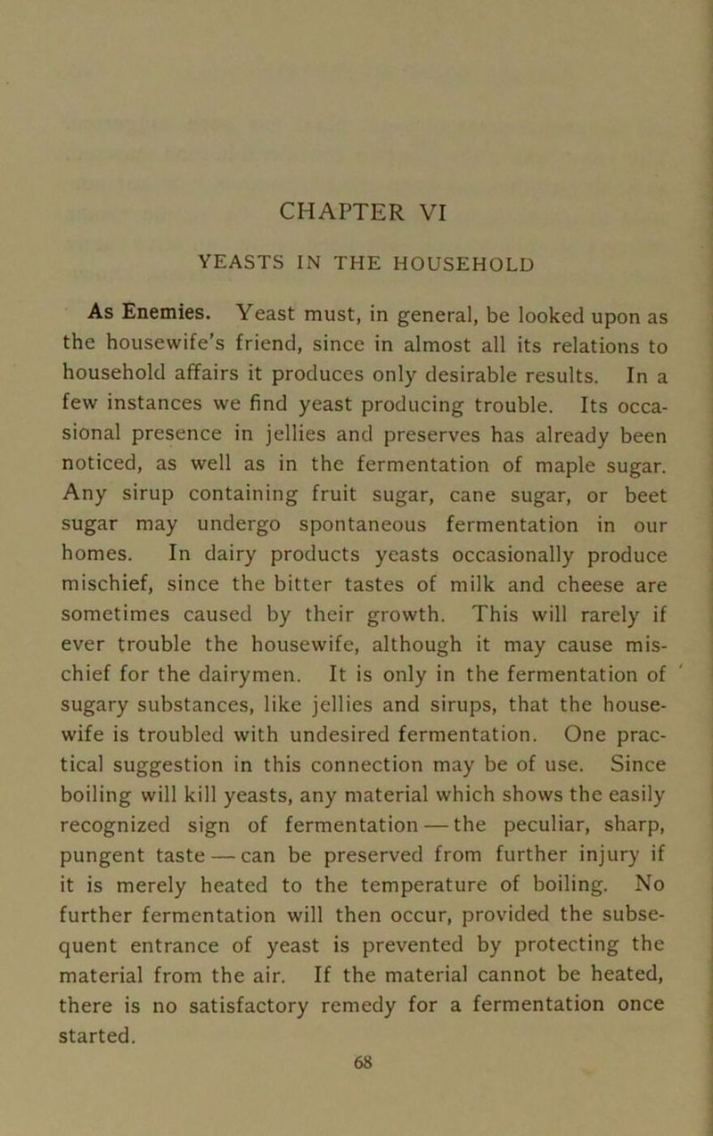 CHAPTER VI YEASTS IN THE HOUSEHOLD As Enemies. Yeast must, in general, be looked upon as the housewife’s friend, since in almost all its relations to household affairs it produces only desirable results. In a few instances we find yeast producing trouble. Its occa- sional presence in jellies and preserves has already been noticed, as well as in the fermentation of maple sugar. Any sirup containing fruit sugar, cane sugar, or beet sugar may undergo spontaneous fermentation in our homes. In dairy products yeasts occasionally produce mischief, since the bitter tastes of milk and cheese are sometimes caused by their growth. This will rarely if ever trouble the housewife, although it may cause mis- chief for the dairymen. It is only in the fermentation of sugary substances, like jellies and sirups, that the house- wife is troubled with undesired fermentation. One prac- tical suggestion in this connection may be of use. Since boiling will kill yeasts, any material which shows the easily recognized sign of fermentation — the peculiar, sharp, pungent taste — can be preserved from further injury if it is merely heated to the temperature of boiling. No further fermentation will then occur, provided the subse- quent entrance of yeast is prevented by protecting the material from the air. If the material cannot be heated, there is no satisfactory remedy for a fermentation once started.