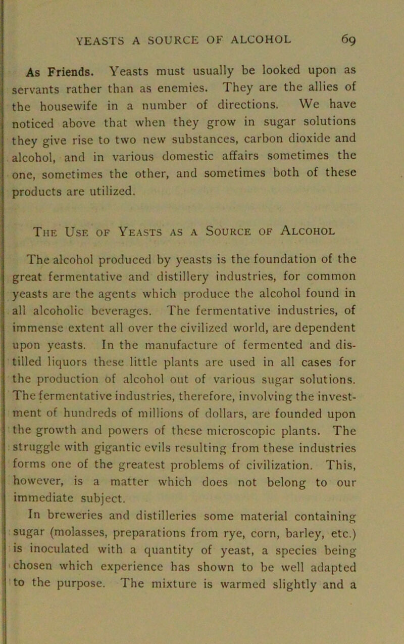 As Friends. Yeasts must usually be looked upon as servants rather than as enemies. They are the allies of the housewife in a number of directions. We have noticed above that when they grow in sugar solutions they give rise to two new substances, carbon dioxide and alcohol, and in various domestic affairs sometimes the one, sometimes the other, and sometimes both of these products are utilized. The Use of Yeasts as a Source of Alcohol The alcohol produced by yeasts is the foundation of the great fermentative and distillery industries, for common yeasts are the agents which produce the alcohol found in all alcoholic beverages. The fermentative industries, of immense extent all over the civilized world, are dependent upon yeasts. In the manufacture of fermented and dis- tilled liquors these little plants are used in all cases for the production of alcohol out of various sugar solutions. The fermentative industries, therefore, involving the invest- ment of hundreds of millions of dollars, are founded upon the growth and powers of these microscopic plants. The struggle with gigantic evils resulting from these industries forms one of the greatest problems of civilization. This, however, is a matter which does not belong to our immediate subject. In breweries and distilleries some material containing sugar (molasses, preparations from rye, corn, barley, etc.) is inoculated with a quantity of yeast, a species being chosen which experience has shown to be well adapted to the purpose. The mixture is warmed slightly and a