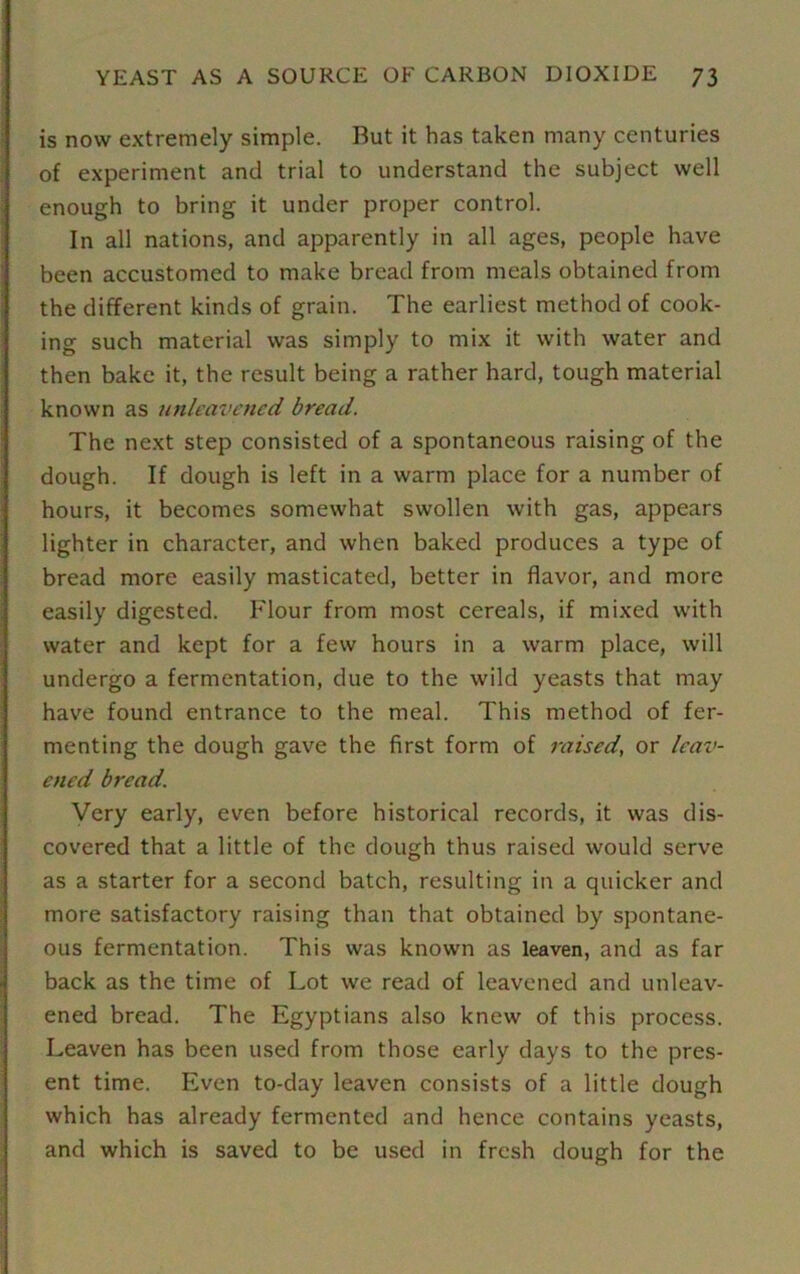 is now extremely simple. But it has taken many centuries of experiment and trial to understand the subject well enough to bring it under proper control. In all nations, and apparently in all ages, people have been accustomed to make bread from meals obtained from the different kinds of grain. The earliest method of cook- ing such material was simply to mix it with water and then bake it, the result being a rather hard, tough material known as unleavened bread. The next step consisted of a spontaneous raising of the dough. If dough is left in a warm place for a number of hours, it becomes somewhat swollen with gas, appears lighter in character, and when baked produces a type of bread more easily masticated, better in flavor, and more easily digested. Flour from most cereals, if mixed with water and kept for a few hours in a warm place, will undergo a fermentation, due to the wild yeasts that may have found entrance to the meal. This method of fer- menting the dough gave the first form of raised, or leav- ened bread. Very early, even before historical records, it was dis- covered that a little of the dough thus raised would serve as a starter for a second batch, resulting in a quicker and more satisfactory raising than that obtained by spontane- ous fermentation. This was known as leaven, and as far back as the time of Lot we read of leavened and unleav- ened bread. The Egyptians also knew of this process. Leaven has been used from those early days to the pres- ent time. Even to-day leaven consists of a little dough which has already fermented and hence contains yeasts, and which is saved to be used in fresh dough for the